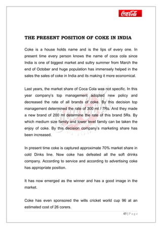 THE PRESENT POSITION OF COKE IN INDIA
Coke is a house holds name and is the lips of every one. In
present time every person knows the name of coca cola since
India is one of biggest market and sultry summer from March the
end of October and huge population has immensely helped in the
sales the sales of coke in India and its making it more economical.
Last years, the market share of Coca Cola was not specific. In this
year company’s top management adopted new policy and
decreased the rate of all brands of coke. By this decision top
management determined the rate of 300 ml / 7Rs. And they made
a new brand of 200 ml determine the rate of this brand 5Rs. By
which medium size family and lower level family can be taken the
enjoy of coke. By this decision company’s marketing share has
been increased.
In present time coke is captured approximate 70% market share in
cold Dinks line. Now coke has defeated all the soft drinks
company. According to service and according to advertising coke
has appropriate position.
It has now emerged as the winner and has a good image in the
market.
Coke has even sponsored the wills cricket world cup 96 at an
estimated cost of 26 corers.
45 | P a g e
 