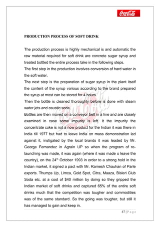 PRODUCTION PROCESS OF SOFT DRINK
The production process is highly mechanical is and automatic the
raw material required for soft drink are concrete sugar syrup and
treated bottled the entire process take in the following steps.
The first step in the production involves conversion of hard water in
the soft water.
The next step is the preparation of sugar syrup in the plant itself
the content of the syrup various according to the brand prepared
the syrup at most can be stored for 4 hours.
Then the bottle is cleaned thoroughly before is done with steam
water jets and caustic soda.
Bottles are then moved on a conveyor belt in a line and are closely
examined in case some impurity is left. It the impurity the
concentrate coke is not a now product for the Indian it was there in
India till 1977 but had to leave India on mass demonstration led
against it, instigated by the local brands it was leaded by Mr.
George Fernandez in Agrain UP so when the program of re-
launching was made, it was again (where it was made o leave the
country), on the 24th
October 1993 in order to a strong hold in the
Indian market, it signed a pact with Mr. Ramesh Chauhan of Parle
exports. Thumps Up, Limca, Gold Spot, Citra, Maaza, Bisleri Club
Soda etc. at a cost of $40 million by doing so they gripped the
Indian market of soft drinks and captured 65% of the entire soft
drinks much that the competition was tougher and commodities
was of the same standard. So the going was tougher, but still it
has managed to gain and keep in.
47 | P a g e
 