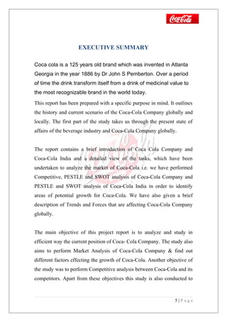 EXECUTIVE SUMMARY
Coca cola is a 125 years old brand which was invented in Atlanta
Georgia in the year 1886 by Dr John S Pemberton. Over a period
of time the drink transform itself from a drink of medicinal value to
the most recognizable brand in the world today.
This report has been prepared with a specific purpose in mind. It outlines
the history and current scenario of the Coca-Cola Company globally and
locally. The first part of the study takes us through the present state of
affairs of the beverage industry and Coca-Cola Company globally.
The report contains a brief introduction of Coca Cola Company and
Coca-Cola India and a detailed view of the tasks, which have been
undertaken to analyze the market of Coca-Cola i.e. we have performed
Competitive, PESTLE and SWOT analysis of Coca-Cola Company and
PESTLE and SWOT analysis of Coca-Cola India in order to identify
areas of potential growth for Coca-Cola. We have also given a brief
description of Trends and Forces that are affecting Coca-Cola Company
globally.
The main objective of this project report is to analyze and study in
efficient way the current position of Coca- Cola Company. The study also
aims to perform Market Analysis of Coca-Cola Company & find out
different factors effecting the growth of Coca-Cola. Another objective of
the study was to perform Competitive analysis between Coca-Cola and its
competitors. Apart from these objectives this study is also conducted to
5 | P a g e
 