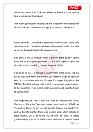 drinks this name soft drink was given by Americans as against
hard which is mainly alcoholic.
The major participants involved in the production and distribution
of soft drink are concentrate and syrup producers, bottlers and
Retail channel. Concentrate producers manufacture basic soft
drink flavors and retail channel refers to business location that tells
or serves the products directly to consumers.
Soft drink is not a product, which a person plans to buy before
hand, but is an impulse purchase. Lots of sale depends upon the
strength of merchandizing done at the point of sale.
It all begin in 1977, a change in government at the center led the
exit of coca-cola which preferred to quit rather to dilute its equity to
40% in compliance with the Foreign Exchange Regulation Act
(FERA). The first national cola drink to pop up was double seven.
In the meantime, Pure Drinks, Delhi on coke’s exit, switched over
to Campa Cola.
The beginning of 1980’s saw the birth of another cola drink,
Thumps up, Parle the Gold spot people, launched it in 1978-79, as
“Refreshing Cola”. By the mid-eighties Mc Dowels launched Thrill,
and by the late eighties there was Double Cola, which entered in
India market, as a NRO-run out fit with its plant in Nasik
{ Maharashtra }, in 1978 Parle, Indian soft drink’s market (share
50 | P a g e
 