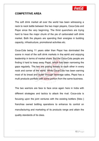 COMPETITIVE AREA
The soft drink market all over the world has been witnessing a
neck to neck battle between the two major players, Coca-Cola and
Pepsi since the very beginning. The thirst quenchers are trying
hard to have the major chunk of the pie of carbonated soft drink
market. Both the players are spending their energies in building
capacity, infrastructure, promotional activities etc.
Coca-Cola being 11 years older than Pepsi has dominated the
scene in most of the soft drink markets in the world and enjoying
leadership in terms of market share. But the Coca-Cola people are
finding it hard to keep away Pepsi, which has been narrowing the
gaps regularly. The two are posing threats to each other in every
nook and corner of the world. While Coca-Cola has been earning
most of its bread and butter through beverage sales, Pepsi has a
multi products portfolio with some portion from the same business.
The two warriors are face to face once again here in India with
different strategies and tactics to attack the rival. Coca-cola is
focusing upon the joint ventures with the existing bottlers {fobo }
franchise owned bottling operations to enhance its control on
manufacturing and marketing of its products range and attain the
quality standards of its class.
52 | P a g e
 