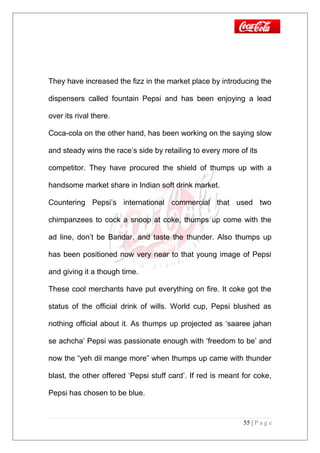 They have increased the fizz in the market place by introducing the
dispensers called fountain Pepsi and has been enjoying a lead
over its rival there.
Coca-cola on the other hand, has been working on the saying slow
and steady wins the race’s side by retailing to every more of its
competitor. They have procured the shield of thumps up with a
handsome market share in Indian soft drink market.
Countering Pepsi’s international commercial that used two
chimpanzees to cock a snoop at coke, thumps up come with the
ad line, don’t be Bandar, and taste the thunder. Also thumps up
has been positioned now very near to that young image of Pepsi
and giving it a though time.
These cool merchants have put everything on fire. It coke got the
status of the official drink of wills. World cup, Pepsi blushed as
nothing official about it. As thumps up projected as ‘saaree jahan
se achcha’ Pepsi was passionate enough with ‘freedom to be’ and
now the “yeh dil mange more” when thumps up came with thunder
blast, the other offered ‘Pepsi stuff card’. If red is meant for coke,
Pepsi has chosen to be blue.
55 | P a g e
 