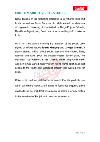 COKE’S MARKETING STRATEGIES
Coke decides on its marketing strategies at a national level and
lends them a local flavor. For example, while festival mood plays a
strong role in marketing, it is activated for Durga Puja in Calcutta;
Dandily in Gujarat, etc., Coke has its focus on the youth market in
India.
As a first step toward catching the attention of the youth, coke
signed on cricket heroes Saurav Ganguly and Javagal Srinath. It
slowly started talking about youth passions like cricket, films,
festivals and food. Soon the advertisements started giving the
message, “Eat Cricket, Sleep Cricket, Drink only Coca-Cola”
And now it has started modifying film hits to frame catch lines that
appeal to the youth. This particular strategy has worked well for
coke.
Coke is focused on distribution to ensure that its products are
within customer’s reach. And it saves its focus has begun to pay it
dividends. As per mid-1998 figures coke is selling as many bottles
in the hinterland of Punjab as it does the four metros.
56 | P a g e
 