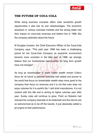 THE FUTURE OF COCA COLA
While doing business overseas offers coke wonderful growth
opportunities it also has its own disadvantages. The economic
slowdown in various overseas markets and the strong dollar had
their impact on coca-cola revenues and bottom line in 1998. But
the company optimistic about the future.
M Douglas Investor, the Chief Executive Officer of the Coca-Cola
Company says, “This past year 1998 has been a challenging
period for the Coca-Cola Company as economic environment
became more uncertain in the later part of 1998, we strongly
believe that our fundamental opportunities for long term growth
have not changed”.
As long as maximization of share holder wealth remain Coke’s
focus for its future is assured Goizueta had stated and proven to
the world that focus on shareholder wealth does more good to the
company than focus on revenues and it is not that coke does not
enjoy volumes for it is world’s No.1 soft drink manufacture. It is not
content with this title and is aiming at higher volumes year after
year. Surely coke will continue to grow. Point on Roberto had
reduced the company basically to its trademark and the returns are
so astronomical as to be off the boards. It just absolutely added a
jet engine to their performance.
57 | P a g e
 