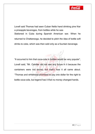 Lovell said Thomas had seen Cuban fields hand drinking pine friar
a pineapple beverages, from bottles while he was
Stationed in Cuba during Spanish American war. When he
returned to Chattanooga, he decided to pitch the idea of bottle soft
drinks to coke, which was then sold only as a fountain beverage.
“It occurred to him that coca-cola in bottles would be very popular”,
Lovell said, “Mr. Candler did not see any future in it because the
containers were not sound, but that’s how it all came about.
“Thomas and whitehead promised to pay one dollar for the right to
bottle coca-cola, but legend has it that no money changed hands.
60 | P a g e
 