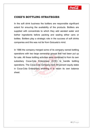 COKE’S BOTTLING STRATEGIES
In the soft drink business the bottlers are responsible significant
extent for ensuring the availability of the products. Bottlers are
supplied with concentrate to which they add aerated water and
bother ingredients before packing and sealing either cans or
bottles. Bottlers play a strategic role in the success of soft drinks
companies and this was not far from Goizueta’s mind.
In 1986 the company merged some of its company owned bottling
operations with two large ownership groups that had been put up
for sale. All these bottling activities were combined to from its own
subsidiary Coca-Cola Enterprises (CCE) to handle bottling
operations. The Coca-Cola Company took 49 percent equity stake
in Coca-Cola Enterprises enabling it to retain its own balance
sheet.
61 | P a g e
 