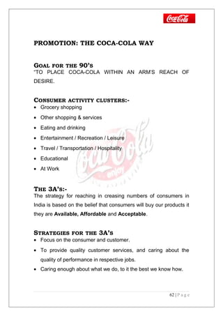 PROMOTION: THE COCA-COLA WAY
GOAL FOR THE 90’S
“TO PLACE COCA-COLA WITHIN AN ARM’S REACH OF
DESIRE.
CONSUMER ACTIVITY CLUSTERS:-
• Grocery shopping
• Other shopping & services
• Eating and drinking
• Entertainment / Recreation / Leisure
• Travel / Transportation / Hospitality
• Educational
• At Work
THE 3A’S:-
The strategy for reaching in creasing numbers of consumers in
India is based on the belief that consumers will buy our products it
they are Available, Affordable and Acceptable.
STRATEGIES FOR THE 3A’S
• Focus on the consumer and customer.
• To provide quality customer services, and caring about the
quality of performance in respective jobs.
• Caring enough about what we do, to it the best we know how.
62 | P a g e
 