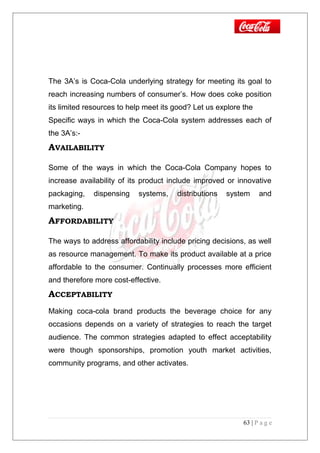 The 3A’s is Coca-Cola underlying strategy for meeting its goal to
reach increasing numbers of consumer’s. How does coke position
its limited resources to help meet its good? Let us explore the
Specific ways in which the Coca-Cola system addresses each of
the 3A’s:-
AVAILABILITY
Some of the ways in which the Coca-Cola Company hopes to
increase availability of its product include improved or innovative
packaging, dispensing systems, distributions system and
marketing.
AFFORDABILITY
The ways to address affordability include pricing decisions, as well
as resource management. To make its product available at a price
affordable to the consumer. Continually processes more efficient
and therefore more cost-effective.
ACCEPTABILITY
Making coca-cola brand products the beverage choice for any
occasions depends on a variety of strategies to reach the target
audience. The common strategies adapted to effect acceptability
were though sponsorships, promotion youth market activities,
community programs, and other activates.
63 | P a g e
 