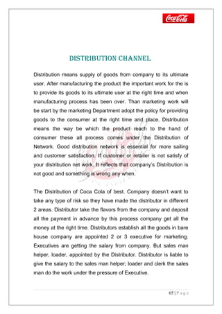 DISTRIbuTION ChANNEl
Distribution means supply of goods from company to its ultimate
user. After manufacturing the product the important work for the is
to provide its goods to its ultimate user at the right time and when
manufacturing process has been over. Than marketing work will
be start by the marketing Department adopt the policy for providing
goods to the consumer at the right time and place. Distribution
means the way be which the product reach to the hand of
consumer these all process comes under the Distribution of
Network. Good distribution network is essential for more sailing
and customer satisfaction. If customer or retailer is not satisfy of
your distribution net work. It reflects that company’s Distribution is
not good and something is wrong any when.
The Distribution of Coca Cola of best. Company doesn’t want to
take any type of risk so they have made the distributor in different
2 areas. Distributor take the flavors from the company and deposit
all the payment in advance by this process company get all the
money at the right time. Distributors establish all the goods in bare
house company are appointed 2 or 3 executive for marketing.
Executives are getting the salary from company. But sales man
helper, loader, appointed by the Distributor. Distributor is liable to
give the salary to the sales man helper; loader and clerk the sales
man do the work under the pressure of Executive.
65 | P a g e
 