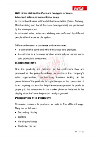 With direct distribution there are two types of sales:-
Advanced sales and conventional sales.
In conventional sales, all the distribution activities (Sales, Delivery,
Merchandizing and Local Accounts Management) are performed
by the same persons.
In advanced sales, sales and delivery are performed by different
people within the coca-cola system.
Difference between a customer and a consumer.
• a consumer is some one who drinks coca-cola products.
• A customer is a business location which sells or serves coca-
cola products to consumers.
MERCHANDIZING
One the products are delivered to the customer’s they are
promoted at the point-of-purchase to maximize the company’s
sales opportunities, merchandizing involves looking at the
presentation of the products through the eyes of the consumers. It
is an on-going process that help the company present its products
properly to the consumers in the market place for instance, is the
display attractive? Are the product neatly organized.
PRESENTING THE PRODUCTS
Coca-cola presents its products for sale in four different ways.
They are as follows:-
• Secondary display
• Coolers
• Vending machines
• Post mix / pre mix
68 | P a g e
 
