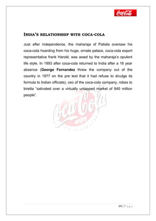 INDIA’S RELATIONSHIP WITH COCA-COLA
Just after independence, the maharaja of Patiala oversaw his
coca-cola hoarding from his huge, ornate palace, coca-cola export
representative frank Harold, was awed by the maharaja’s opulent
life style. In 1993 after coca-cola returned to India after a 16 year
absence (George Fernandez threw the company out of the
country in 1977 on the pre text that it had refuse to divulge its
formula to Indian officials), ceo of the coca-cola company, robes to
biretta “salivated over a virtually untapped market of 840 million
people”.
69 | P a g e
 