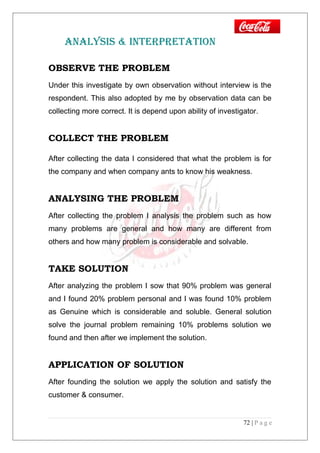 ANALYSIS & INTERPRETATION
OBSERVE THE PROBLEM
Under this investigate by own observation without interview is the
respondent. This also adopted by me by observation data can be
collecting more correct. It is depend upon ability of investigator.
COLLECT THE PROBLEM
After collecting the data I considered that what the problem is for
the company and when company ants to know his weakness.
ANALYSING THE PROBLEM
After collecting the problem I analysis the problem such as how
many problems are general and how many are different from
others and how many problem is considerable and solvable.
TAKE SOLUTION
After analyzing the problem I sow that 90% problem was general
and I found 20% problem personal and I was found 10% problem
as Genuine which is considerable and soluble. General solution
solve the journal problem remaining 10% problems solution we
found and then after we implement the solution.
APPLICATION OF SOLUTION
After founding the solution we apply the solution and satisfy the
customer & consumer.
72 | P a g e
 