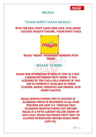 MAAZA
“YAARI-DOSTI TAAZA MAAZA”.
WITH THE REAL FRUIT TASTE KIDS LOVE, PLUS ADDED
CALCIUM, MAAZA’S TAGLINE, “YAARI-DOSTI TAAZA
MAAZA” MEANS “FRIENDSHIP MOMENTS WITH
FRESH
MAAZA” IN HINDI.
MAAZA WAS INTRODUCED IN INDIA IN 1984 AS A NON-
CARBONATED MANGO FRUIT DRINK. IT WAS
ACQUIRED BY THE COCA-COLA COMPANY IN 1993
AND IS CURRENTLY AVAILABLE IN THREE
FLAVORS, MANGO, PINEAPPLE AND ORANGE, PLUS
ADDED CALCIUM.
MAAZA MANUFACTURING UNIT IS LOCATED IN
NAJIBABAD WHICH IS DELIVERING IN ALL OVER
WESTERN AND EAST U.P. THROUGH THAT
NAJIBABAD MANUFACTURING UNIT BECOME
MAAZA IS A FIFTH LARGEST SELLING BRAND OF
COCA-COLA. MAAZA HAS MANGO FRUIT TEST ITS
FLAVOUR INTRODUCING BEFORE SLIECE PEPSI
COPY ITS.
74 | P a g e
 