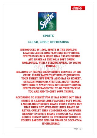 SPRITE
CLEAR, CRISP, REFRESHING
INTRODUCED IN 1960, SPRITE IS THE WORLD’S
LEADING LEMON-LIME FLAVORED SOFT DRINK.
SPRITE IS SOLD IN MORE THAN 190 COUNTRIES
AND RANKS AS THE NO. 4 SOFT DRINK
WORLDWIDE, WITH A STRONG APPEAL TO YOUNG
PEOPLE.
MILLIONS OF PEOPLE ENJOY SPRITE BECAUSE OF ITS
CRISP, CLEAN TASTE THAT REALLY QUENCHES
YOUR THIRST. BUT SPRITE ALSO HAS AN HONEST,
STRAIGHTFORWARD ATTITUDE ABOUT THINGS
THAT SETS IT APART FROM OTHER SOFT DRINKS.
SPRITE ENCOURAGES YOU TO BE TRUE TO WHO
YOU ARE AND TO OBEY YOUR THIRST.
ACCORDING TO SURVEY FOR IT HAS FOUND OUT THAT
SPRITE IS A LEMON-LIME FLAVORED SOFT DRINK.
I ASKED ABOUT SPRITE BRAND THEN I FOUND OUT
THAT WHEN NOT AVAILABLE LIMCA BRAND OF
RETAIL OUTLET THEN CUSTOMER OR CONSUMER
DEMAND TO SPRITE BRAND THROUGH ALL OVER
REGION SURVEY GONE ON STATEMENT SPRITE IS
FOURTH LARGEST SELLING BRAND OF COCA-COLA
IN GHAZIABAD.
75 | P a g e
 