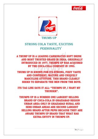 THUMS UP
STRONG COLA TASTE, ExCITING
PERSONALITY
A THUMP UP IS A LEADING CARBONATED SOFT DRINK
AND MOST TRUSTED BRAND IN INDIA. ORIGINALLY
INTRODUCED IN 1977, THUMPS UP WAS ACQUIRED
BY THE COCA-COLA COMPANY IN 1993.
THUMS UP IS KNOWN FOR ITS STRONG, FIZZY TASTE
AND CONFIDENT, MATURE AND UNIQUELY
MASCULINE ATTITUDE. THIS BRAND CLEARLY
SEEKS TO SEPARATE THE MEN FROM THE BOYS.
ITS TAG LINE SAYS IT ALL: “THUMPS UP, I WANT MY
THUNDER”.
THUMPS UP IS A NUMBER ONE LARGEST SELLING
BRAND OF COCA-COLA IN GHAZIABAD REGION
URBAN AREA ONLY IN GHAZIABAD RURAL AND
SEMI-URBAN AREAS ARE SECOND LARGEST
SELLING BRAND AFTER PEPSI BECAUSE THEY ARE
AWARE THUMPS UP BRAND THAT WHAT HAS
EXTRA ENTITY IN THUMPS UP.
76 | P a g e
 