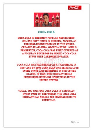 COCA-COLA
COCA-COLA IS THE MOST POPULAR AND BIGGEST-
SELLING SOFT DRINK IN HISTORY, AS WELL AS
THE BEST-KNOWN PRODUCT IN THE WORLD.
CREATED IN ATLANTA, GEORGIA BY DR. JOHN S.
PEMBERTON, COCA-COLA WAS FIRST OFFERED AS
A FOUNTAIN BEVERAGE BY MIXING COCA-COLA
SYRUP WITH CARBONATED WATER.
COCA-COLA WAS REGISTERED AS A TRADEMARK IN
1887 AND BY 1895 COCA-COLA WAS BEING SOLD IN
EVERY STATE AND TERRITORY IN THE UNITED
STATES. IN 1899, THE COMPANY BEGAN
FRANCHISED BOTTLING OPERATIONS IN THE
UNITED STATES.
TODAY, YOU CAN FIND COCA-COLA IN VIRTUALLY
EVERY PART OF THE WORLD. THE COCA-COLA
COMPANY HAS NEARLY 400 BEVERAGES IN ITS
PORTFOLIO.
79 | P a g e
 