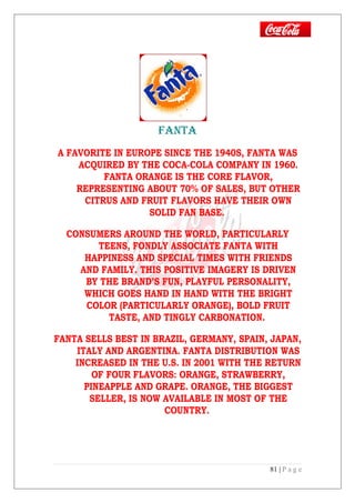 FANTA
A FAVORITE IN EUROPE SINCE THE 1940S, FANTA WAS
ACQUIRED BY THE COCA-COLA COMPANY IN 1960.
FANTA ORANGE IS THE CORE FLAVOR,
REPRESENTING ABOUT 70% OF SALES, BUT OTHER
CITRUS AND FRUIT FLAVORS HAVE THEIR OWN
SOLID FAN BASE.
CONSUMERS AROUND THE WORLD, PARTICULARLY
TEENS, FONDLY ASSOCIATE FANTA WITH
HAPPINESS AND SPECIAL TIMES WITH FRIENDS
AND FAMILY. THIS POSITIVE IMAGERY IS DRIVEN
BY THE BRAND’S FUN, PLAYFUL PERSONALITY,
WHICH GOES HAND IN HAND WITH THE BRIGHT
COLOR (PARTICULARLY ORANGE), BOLD FRUIT
TASTE, AND TINGLY CARBONATION.
FANTA SELLS BEST IN BRAZIL, GERMANY, SPAIN, JAPAN,
ITALY AND ARGENTINA. FANTA DISTRIBUTION WAS
INCREASED IN THE U.S. IN 2001 WITH THE RETURN
OF FOUR FLAVORS: ORANGE, STRAWBERRY,
PINEAPPLE AND GRAPE. ORANGE, THE BIGGEST
SELLER, IS NOW AVAILABLE IN MOST OF THE
COUNTRY.
81 | P a g e
 