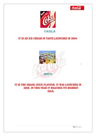 vANILA
IT IS AN ICE CREAM IN TASTE.LAUNCHED IN 2004.
MMPO
IT IS THE ORAGE JUICE FLAVOUR. IT WAS LAUNCHED IN
2008. IN THIS YEAR IT REACHES ITS HIGHEST
SALE.
84 | P a g e
 