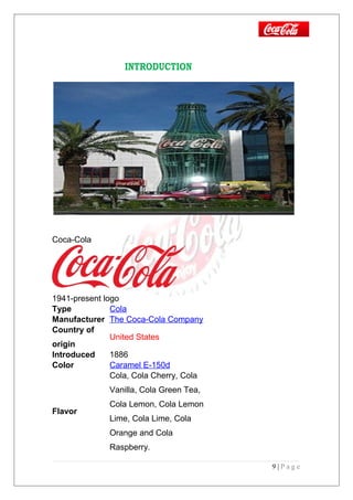 INTRODUCTION
Coca-Cola
1941-present logo
Type Cola
Manufacturer The Coca-Cola Company
Country of
origin
United States
Introduced 1886
Color Caramel E-150d
Flavor
Cola, Cola Cherry, Cola
Vanilla, Cola Green Tea,
Cola Lemon, Cola Lemon
Lime, Cola Lime, Cola
Orange and Cola
Raspberry.
9 | P a g e
 