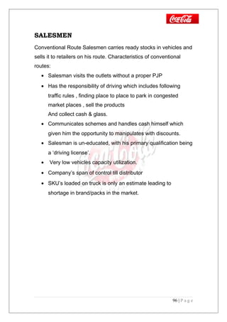 SALESMEN
Conventional Route Salesmen carries ready stocks in vehicles and
sells it to retailers on his route. Characteristics of conventional
routes:
• Salesman visits the outlets without a proper PJP
• Has the responsibility of driving which includes following
traffic rules , finding place to place to park in congested
market places , sell the products
And collect cash & glass.
• Communicates schemes and handles cash himself which
given him the opportunity to manipulates with discounts.
• Salesman is un-educated, with his primary qualification being
a ‘driving license’.
• Very low vehicles capacity utilization.
• Company’s span of control till distributor
• SKU’s loaded on truck is only an estimate leading to
shortage in brand/packs in the market.
96 | P a g e
 