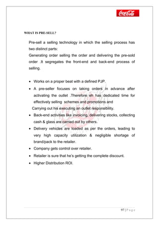 WHAT IS PRE-SELL?
Pre-sell a selling technology in which the selling process has
two distinct parts:
Generating order selling the order and delivering the pre-sold
order .It segregates the front-end and back-end process of
selling.
• Works on a proper beat with a defined PJP.
• A pre-seller focuses on taking orders in advance after
activating the outlet .Therefore eh has dedicated time for
effectively selling schemes and promotions and
Carrying out his executing an outlet responsibility.
• Back-end activities like invoicing, delivering stocks, collecting
cash & glass are carried out by others.
• Delivery vehicles are loaded as per the orders, leading to
very high capacity utilization & negligible shortage of
brand/pack to the retailer.
• Company gets control over retailer.
• Retailer is sure that he’s getting the complete discount.
• Higher Distribution ROI.
97 | P a g e
 