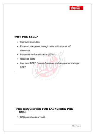 WHY PRE-SELL?
• Improved execution
• Reduced manpower through better utilization of MD
resources
• Increased vehicle utilization (90%+)
• Reduced costs
• Improved BPPC Control-Focus on profitable packs and right
BPPC
.
PRE-REQUISITES FOR LAUNCHING PRE-
SELL
1. DAS operation is a ‘must’.
98 | P a g e
 