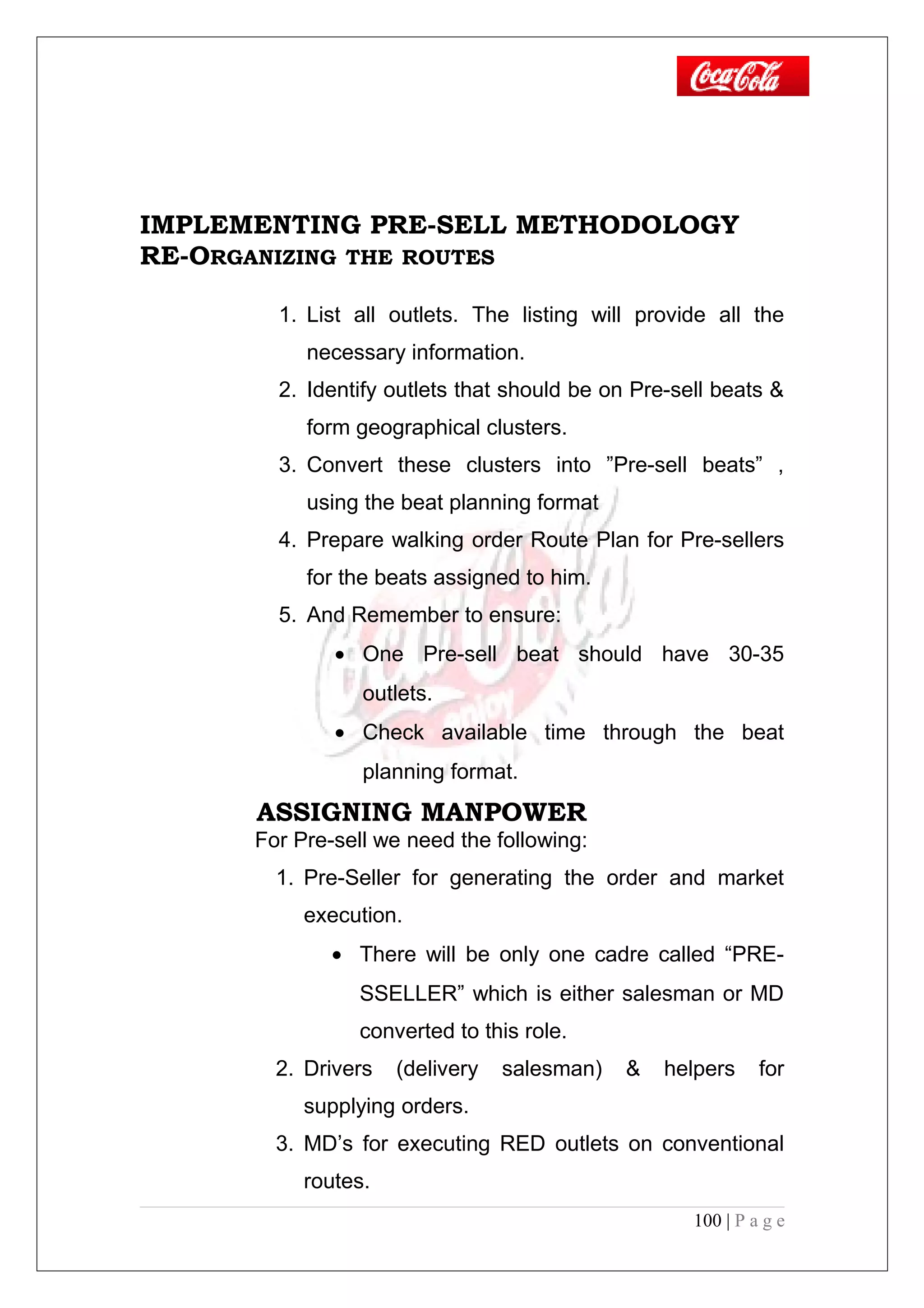 IMPLEMENTING PRE-SELL METHODOLOGY
RE-ORGANIZING THE ROUTES
1. List all outlets. The listing will provide all the
necessary information.
2. Identify outlets that should be on Pre-sell beats &
form geographical clusters.
3. Convert these clusters into ”Pre-sell beats” ,
using the beat planning format
4. Prepare walking order Route Plan for Pre-sellers
for the beats assigned to him.
5. And Remember to ensure:
• One Pre-sell beat should have 30-35
outlets.
• Check available time through the beat
planning format.
ASSIGNING MANPOWER
For Pre-sell we need the following:
1. Pre-Seller for generating the order and market
execution.
• There will be only one cadre called “PRE-
SSELLER” which is either salesman or MD
converted to this role.
2. Drivers (delivery salesman) & helpers for
supplying orders.
3. MD’s for executing RED outlets on conventional
routes.
100 | P a g e
 