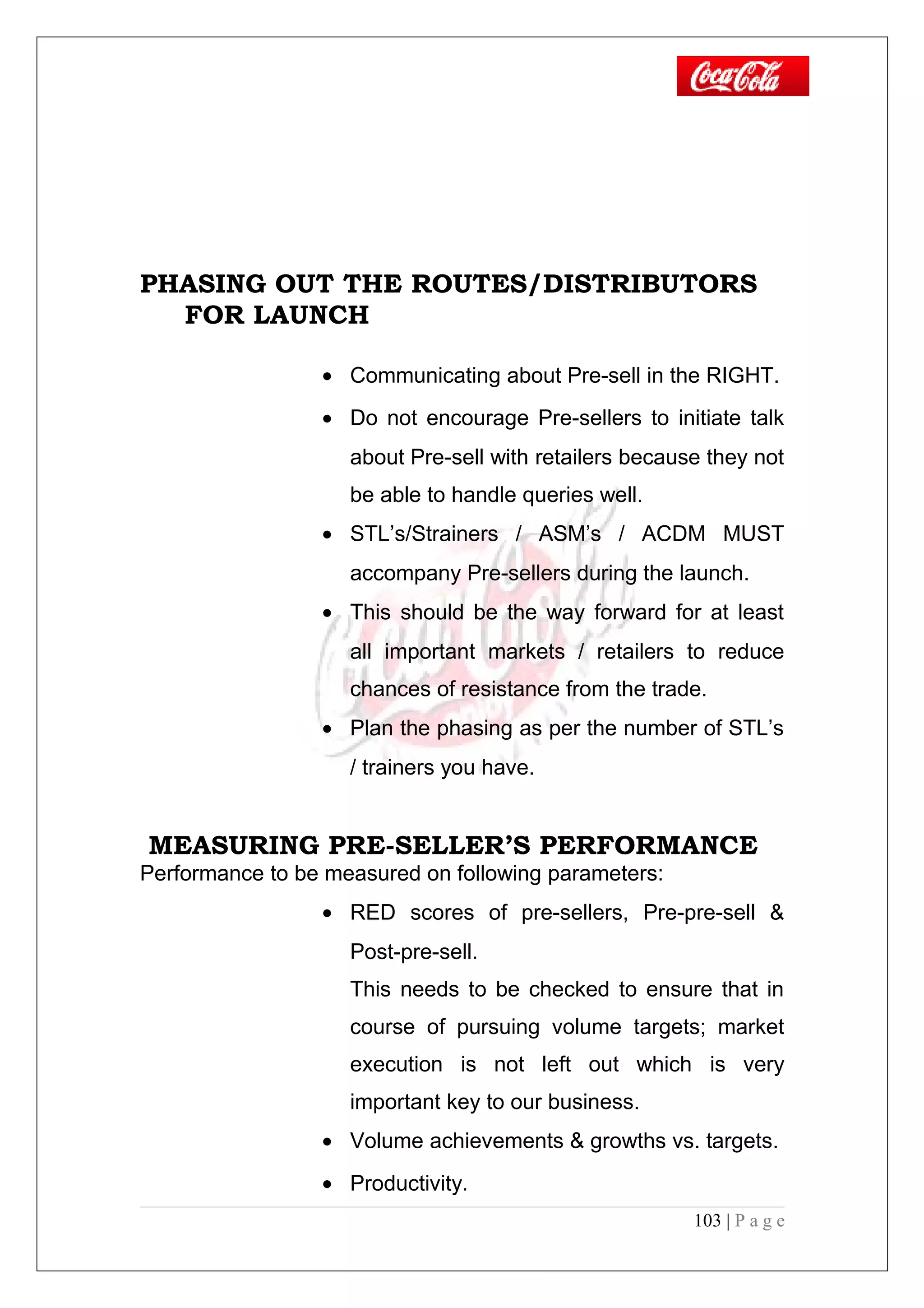 PHASING OUT THE ROUTES/DISTRIBUTORS
FOR LAUNCH
• Communicating about Pre-sell in the RIGHT.
• Do not encourage Pre-sellers to initiate talk
about Pre-sell with retailers because they not
be able to handle queries well.
• STL’s/Strainers / ASM’s / ACDM MUST
accompany Pre-sellers during the launch.
• This should be the way forward for at least
all important markets / retailers to reduce
chances of resistance from the trade.
• Plan the phasing as per the number of STL’s
/ trainers you have.
MEASURING PRE-SELLER’S PERFORMANCE
Performance to be measured on following parameters:
• RED scores of pre-sellers, Pre-pre-sell &
Post-pre-sell.
This needs to be checked to ensure that in
course of pursuing volume targets; market
execution is not left out which is very
important key to our business.
• Volume achievements & growths vs. targets.
• Productivity.
103 | P a g e
 
