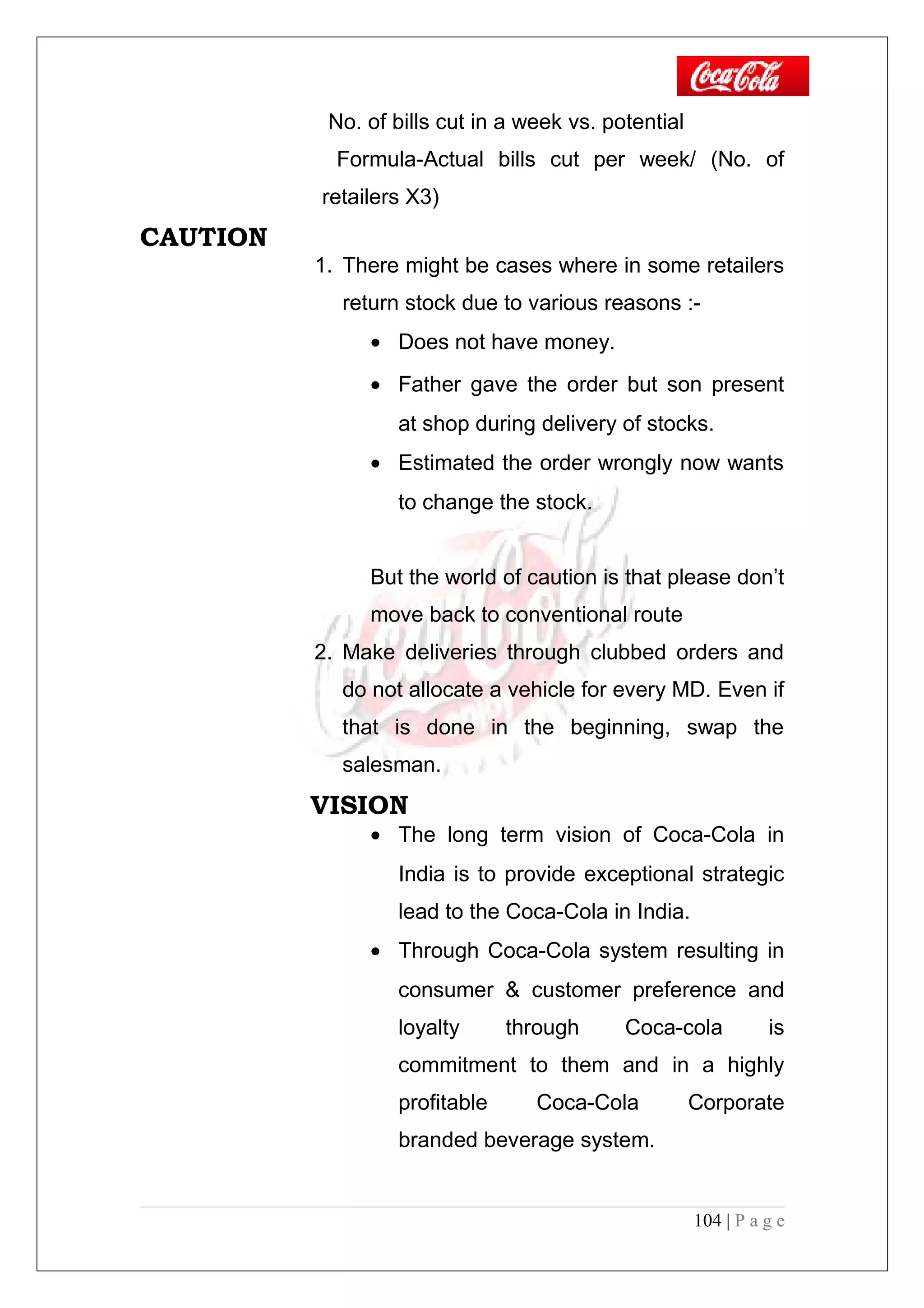 No. of bills cut in a week vs. potential
Formula-Actual bills cut per week/ (No. of
retailers X3)
CAUTION
1. There might be cases where in some retailers
return stock due to various reasons :-
• Does not have money.
• Father gave the order but son present
at shop during delivery of stocks.
• Estimated the order wrongly now wants
to change the stock.
But the world of caution is that please don’t
move back to conventional route
2. Make deliveries through clubbed orders and
do not allocate a vehicle for every MD. Even if
that is done in the beginning, swap the
salesman.
VISION
• The long term vision of Coca-Cola in
India is to provide exceptional strategic
lead to the Coca-Cola in India.
• Through Coca-Cola system resulting in
consumer & customer preference and
loyalty through Coca-cola is
commitment to them and in a highly
profitable Coca-Cola Corporate
branded beverage system.
104 | P a g e
 