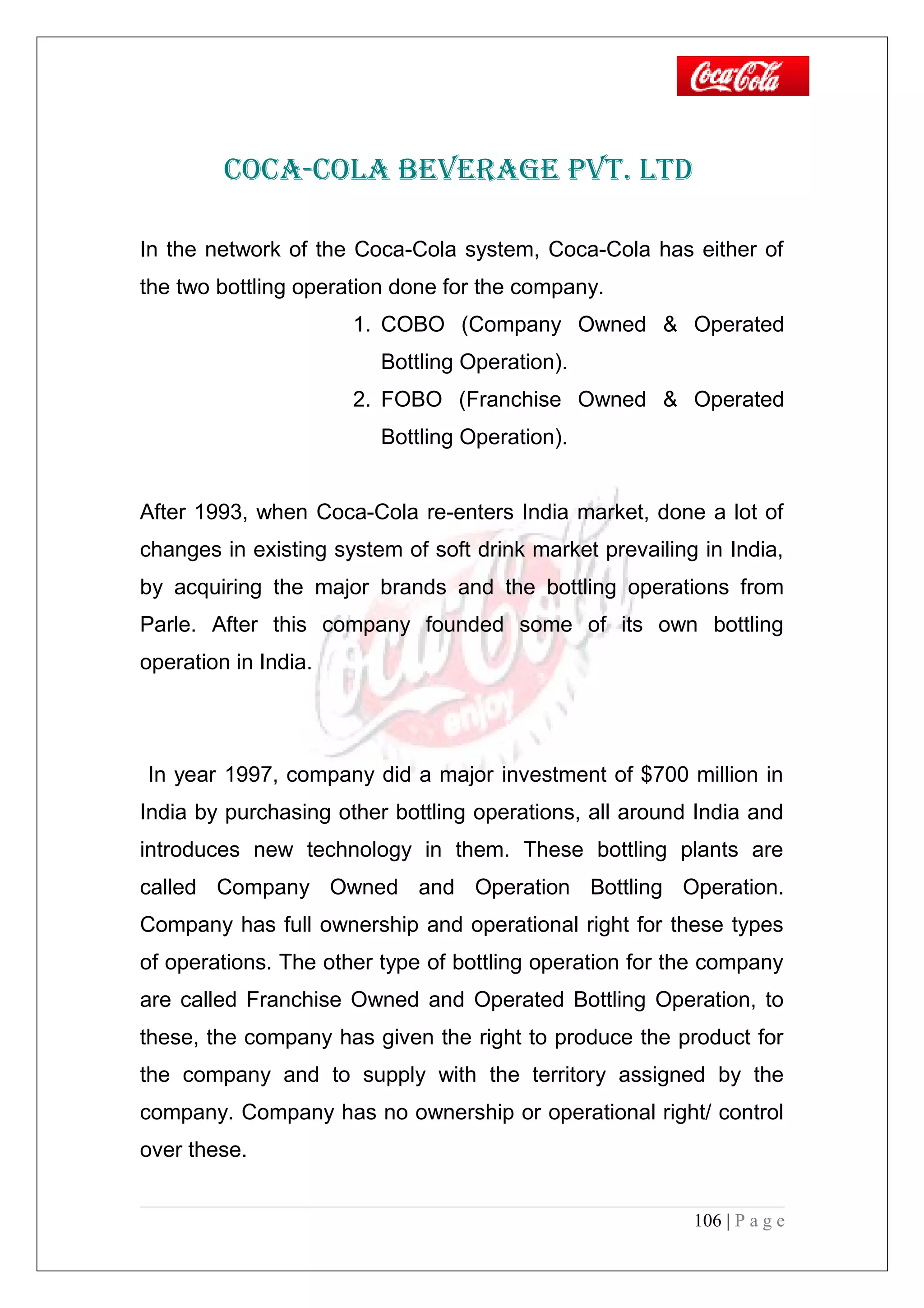 COCA-COLA BEVERAGE PVT. LTD
In the network of the Coca-Cola system, Coca-Cola has either of
the two bottling operation done for the company.
1. COBO (Company Owned & Operated
Bottling Operation).
2. FOBO (Franchise Owned & Operated
Bottling Operation).
After 1993, when Coca-Cola re-enters India market, done a lot of
changes in existing system of soft drink market prevailing in India,
by acquiring the major brands and the bottling operations from
Parle. After this company founded some of its own bottling
operation in India.
In year 1997, company did a major investment of $700 million in
India by purchasing other bottling operations, all around India and
introduces new technology in them. These bottling plants are
called Company Owned and Operation Bottling Operation.
Company has full ownership and operational right for these types
of operations. The other type of bottling operation for the company
are called Franchise Owned and Operated Bottling Operation, to
these, the company has given the right to produce the product for
the company and to supply with the territory assigned by the
company. Company has no ownership or operational right/ control
over these.
106 | P a g e
 