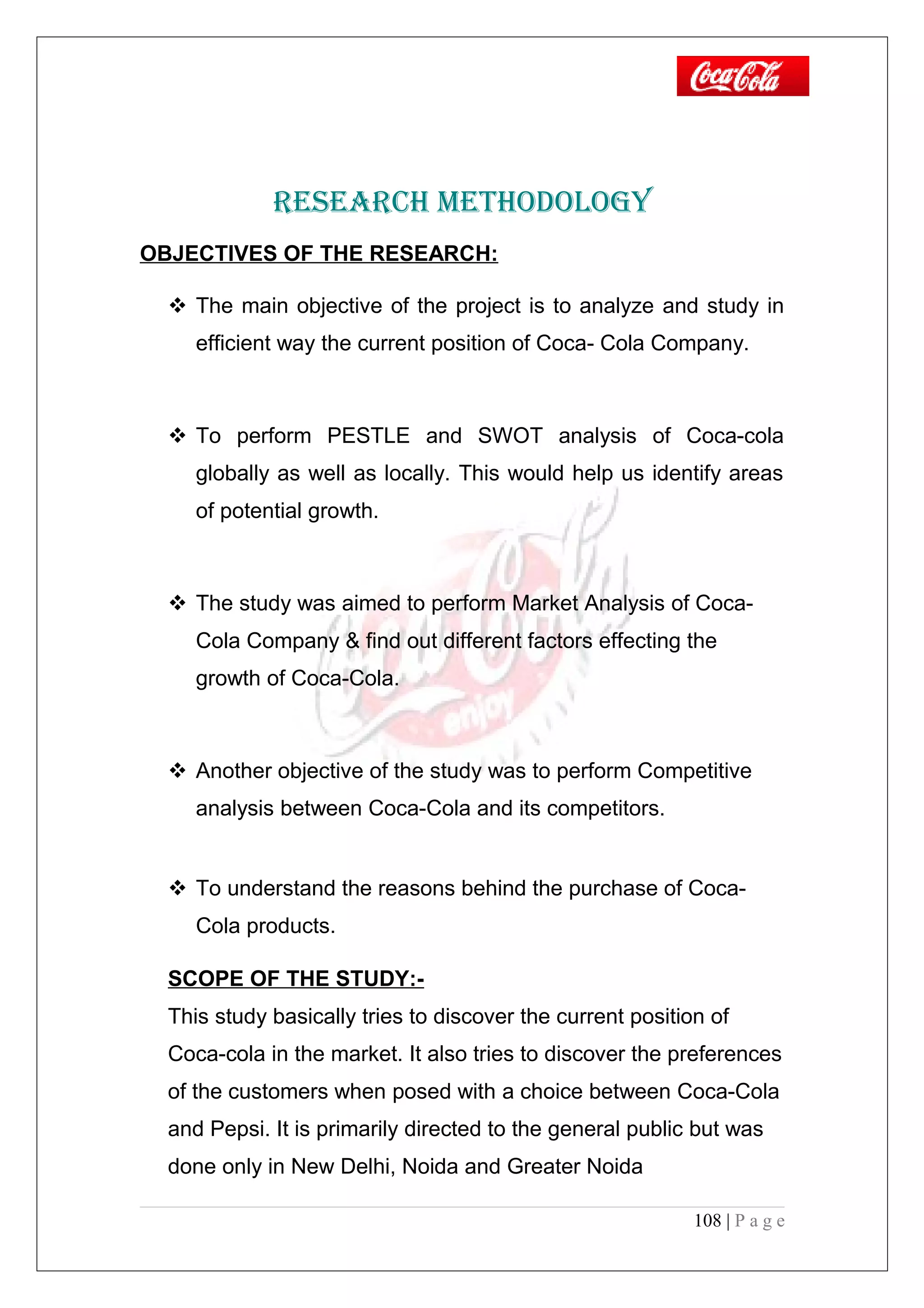 RESEARCH METHODOLOGY
OBJECTIVES OF THE RESEARCH:
 The main objective of the project is to analyze and study in
efficient way the current position of Coca- Cola Company.
 To perform PESTLE and SWOT analysis of Coca-cola
globally as well as locally. This would help us identify areas
of potential growth.
 The study was aimed to perform Market Analysis of Coca-
Cola Company & find out different factors effecting the
growth of Coca-Cola.
 Another objective of the study was to perform Competitive
analysis between Coca-Cola and its competitors.
 To understand the reasons behind the purchase of Coca-
Cola products.
SCOPE OF THE STUDY:-
This study basically tries to discover the current position of
Coca-cola in the market. It also tries to discover the preferences
of the customers when posed with a choice between Coca-Cola
and Pepsi. It is primarily directed to the general public but was
done only in New Delhi, Noida and Greater Noida
108 | P a g e
 