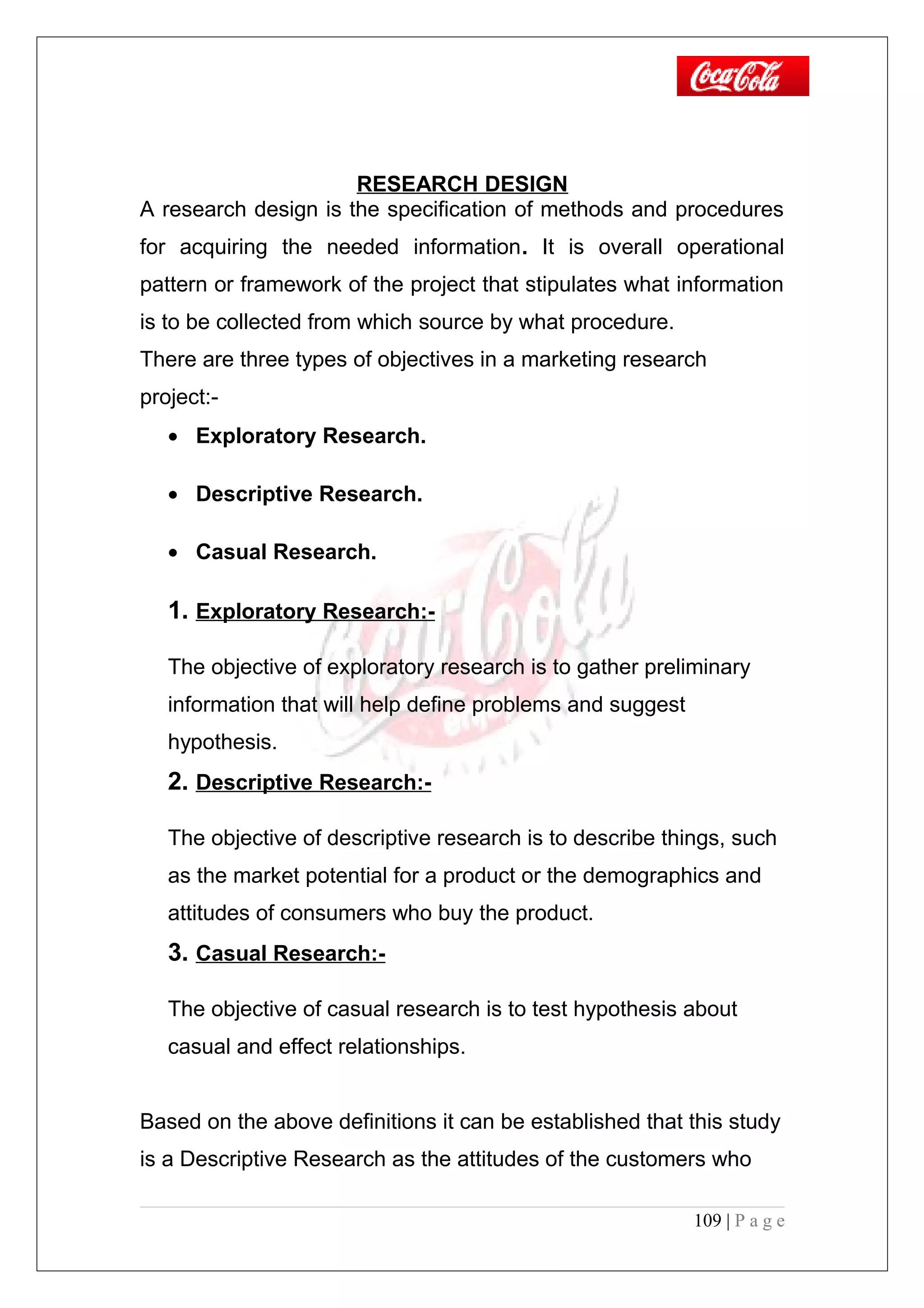 RESEARCH DESIGN
A research design is the specification of methods and procedures
for acquiring the needed information. It is overall operational
pattern or framework of the project that stipulates what information
is to be collected from which source by what procedure.
There are three types of objectives in a marketing research
project:-
• Exploratory Research.
• Descriptive Research.
• Casual Research.
1. Exploratory Research:-
The objective of exploratory research is to gather preliminary
information that will help define problems and suggest
hypothesis.
2. Descriptive Research:-
The objective of descriptive research is to describe things, such
as the market potential for a product or the demographics and
attitudes of consumers who buy the product.
3. Casual Research:-
The objective of casual research is to test hypothesis about
casual and effect relationships.
Based on the above definitions it can be established that this study
is a Descriptive Research as the attitudes of the customers who
109 | P a g e
 