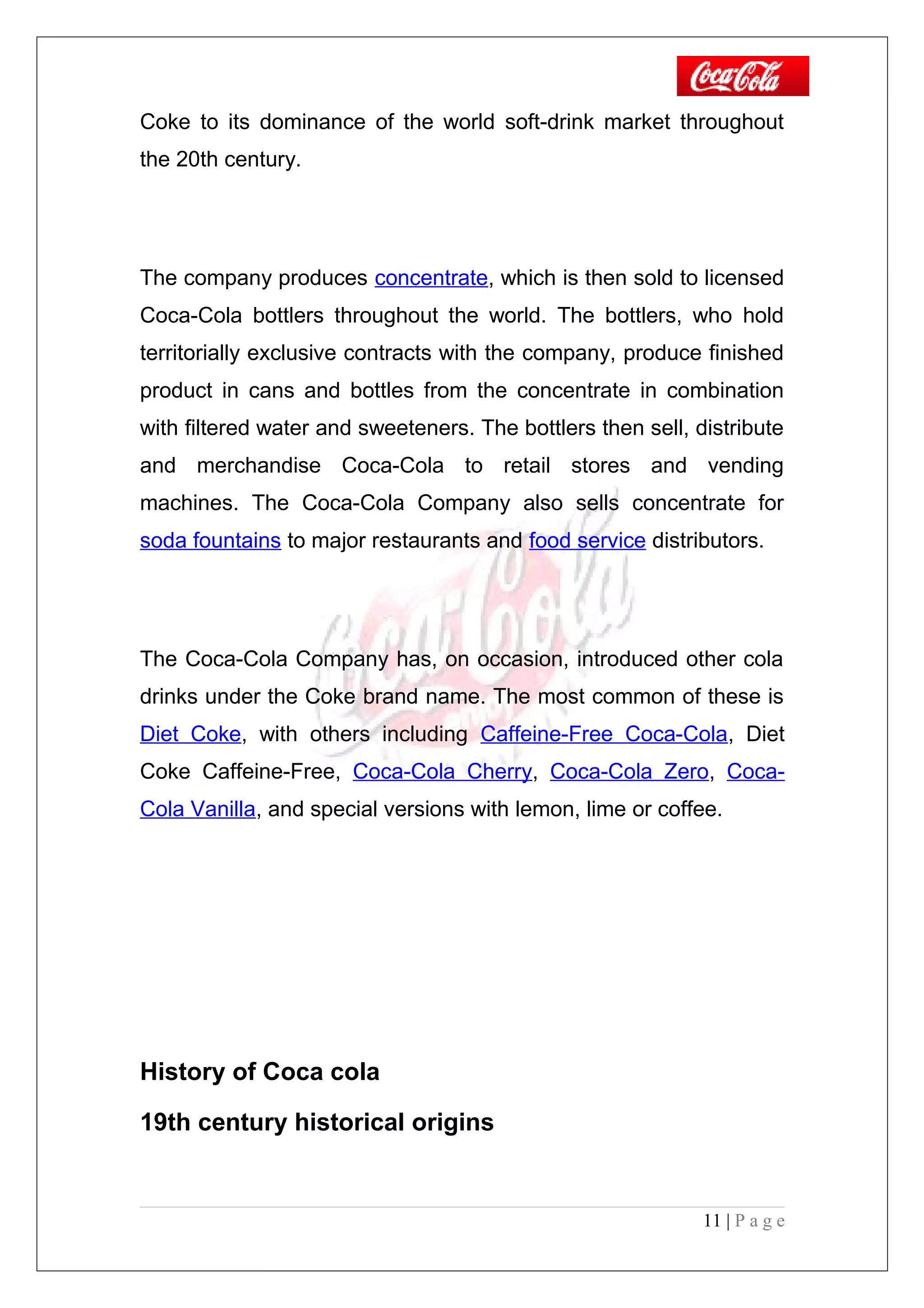 Coke to its dominance of the world soft-drink market throughout
the 20th century.
The company produces concentrate, which is then sold to licensed
Coca-Cola bottlers throughout the world. The bottlers, who hold
territorially exclusive contracts with the company, produce finished
product in cans and bottles from the concentrate in combination
with filtered water and sweeteners. The bottlers then sell, distribute
and merchandise Coca-Cola to retail stores and vending
machines. The Coca-Cola Company also sells concentrate for
soda fountains to major restaurants and food service distributors.
The Coca-Cola Company has, on occasion, introduced other cola
drinks under the Coke brand name. The most common of these is
Diet Coke, with others including Caffeine-Free Coca-Cola, Diet
Coke Caffeine-Free, Coca-Cola Cherry, Coca-Cola Zero, Coca-
Cola Vanilla, and special versions with lemon, lime or coffee.
History of Coca cola
19th century historical origins
11 | P a g e
 