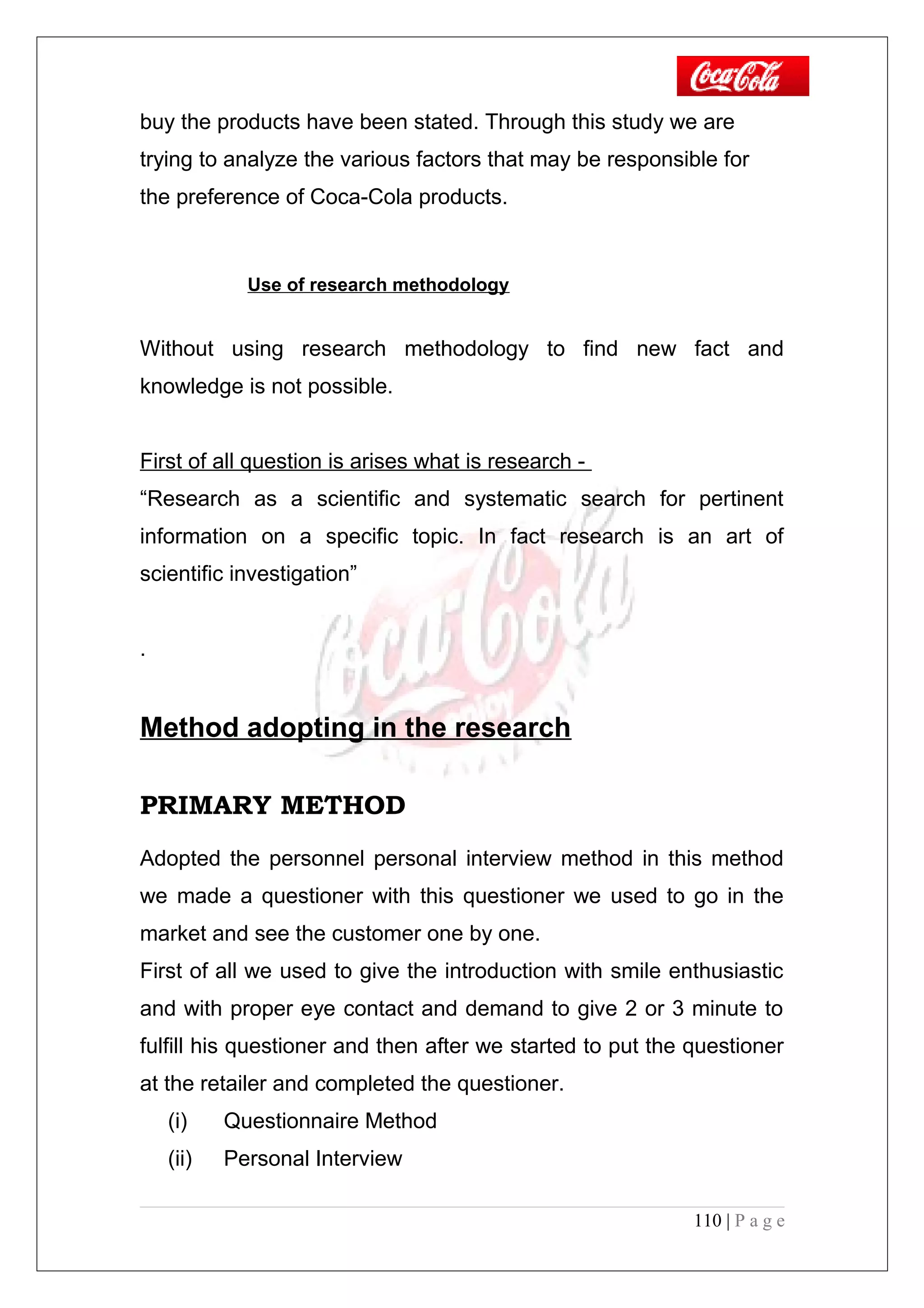 buy the products have been stated. Through this study we are
trying to analyze the various factors that may be responsible for
the preference of Coca-Cola products.
Use of research methodology
Without using research methodology to find new fact and
knowledge is not possible.
First of all question is arises what is research -
“Research as a scientific and systematic search for pertinent
information on a specific topic. In fact research is an art of
scientific investigation”
.
Method adopting in the research
PRIMARY METHOD
Adopted the personnel personal interview method in this method
we made a questioner with this questioner we used to go in the
market and see the customer one by one.
First of all we used to give the introduction with smile enthusiastic
and with proper eye contact and demand to give 2 or 3 minute to
fulfill his questioner and then after we started to put the questioner
at the retailer and completed the questioner.
(i) Questionnaire Method
(ii) Personal Interview
110 | P a g e
 