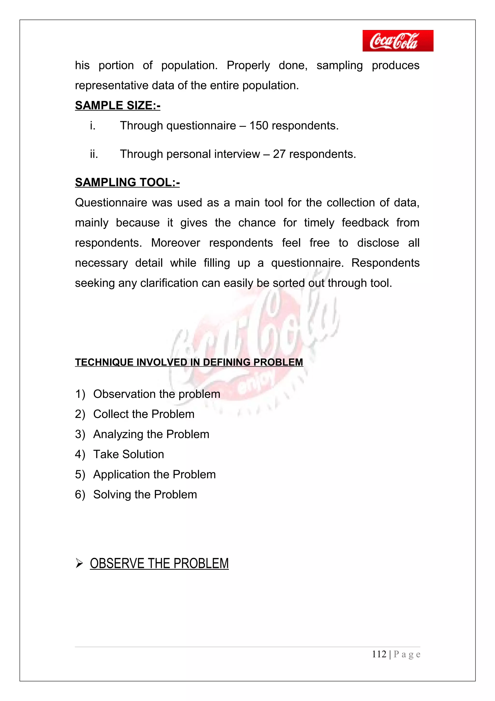 his portion of population. Properly done, sampling produces
representative data of the entire population.
SAMPLE SIZE:-
i. Through questionnaire – 150 respondents.
ii. Through personal interview – 27 respondents.
SAMPLING TOOL:-
Questionnaire was used as a main tool for the collection of data,
mainly because it gives the chance for timely feedback from
respondents. Moreover respondents feel free to disclose all
necessary detail while filling up a questionnaire. Respondents
seeking any clarification can easily be sorted out through tool.
TECHNIQUE INVOLVED IN DEFINING PROBLEM
1) Observation the problem
2) Collect the Problem
3) Analyzing the Problem
4) Take Solution
5) Application the Problem
6) Solving the Problem
 OBSERVE THE PROBLEM
112 | P a g e
 