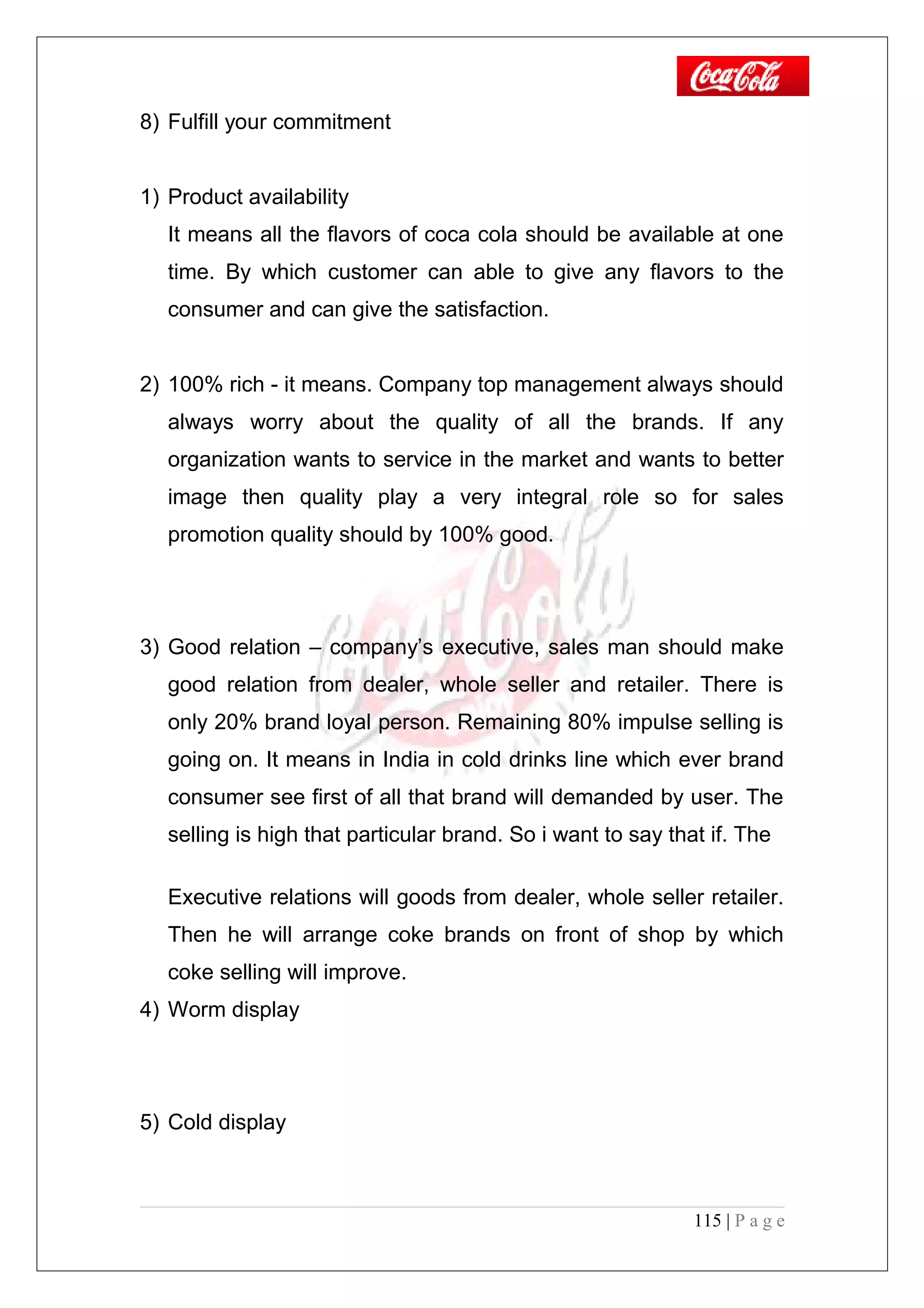 8) Fulfill your commitment
1) Product availability
It means all the flavors of coca cola should be available at one
time. By which customer can able to give any flavors to the
consumer and can give the satisfaction.
2) 100% rich - it means. Company top management always should
always worry about the quality of all the brands. If any
organization wants to service in the market and wants to better
image then quality play a very integral role so for sales
promotion quality should by 100% good.
3) Good relation – company’s executive, sales man should make
good relation from dealer, whole seller and retailer. There is
only 20% brand loyal person. Remaining 80% impulse selling is
going on. It means in India in cold drinks line which ever brand
consumer see first of all that brand will demanded by user. The
selling is high that particular brand. So i want to say that if. The
Executive relations will goods from dealer, whole seller retailer.
Then he will arrange coke brands on front of shop by which
coke selling will improve.
4) Worm display
5) Cold display
115 | P a g e
 