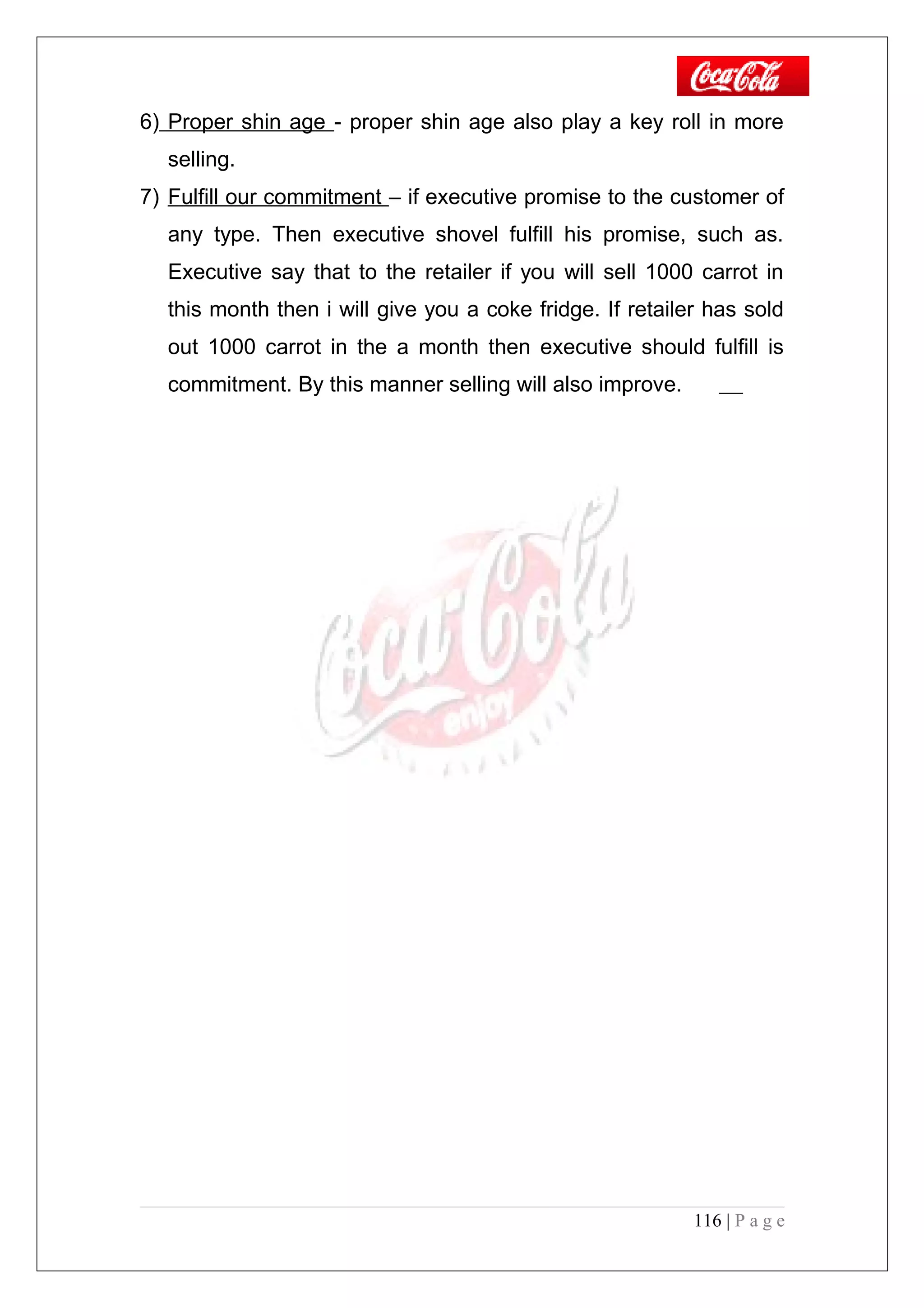 6) Proper shin age - proper shin age also play a key roll in more
selling.
7) Fulfill our commitment – if executive promise to the customer of
any type. Then executive shovel fulfill his promise, such as.
Executive say that to the retailer if you will sell 1000 carrot in
this month then i will give you a coke fridge. If retailer has sold
out 1000 carrot in the a month then executive should fulfill is
commitment. By this manner selling will also improve.
116 | P a g e
 