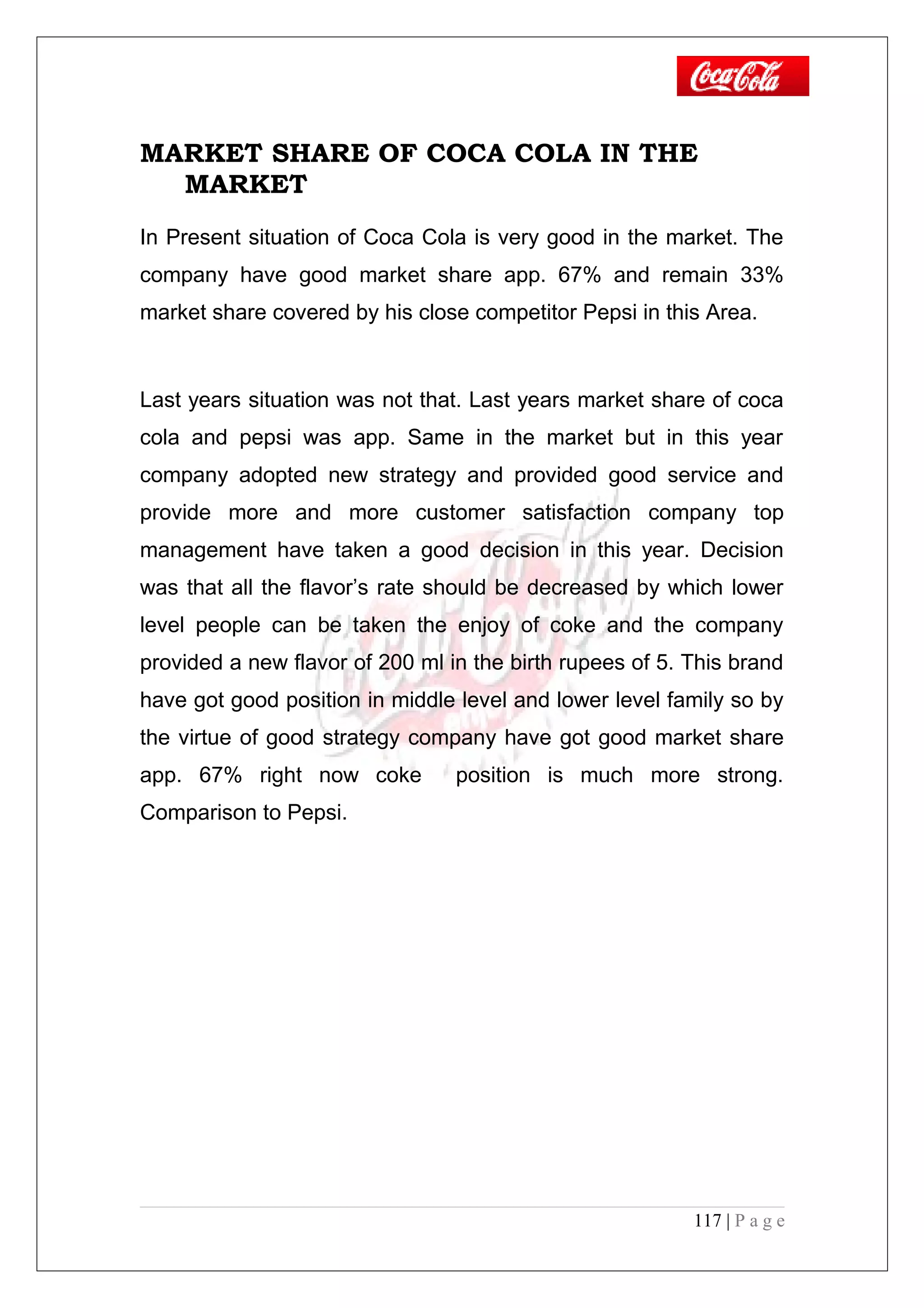 MARKET SHARE OF COCA COLA IN THE
MARKET
In Present situation of Coca Cola is very good in the market. The
company have good market share app. 67% and remain 33%
market share covered by his close competitor Pepsi in this Area.
Last years situation was not that. Last years market share of coca
cola and pepsi was app. Same in the market but in this year
company adopted new strategy and provided good service and
provide more and more customer satisfaction company top
management have taken a good decision in this year. Decision
was that all the flavor’s rate should be decreased by which lower
level people can be taken the enjoy of coke and the company
provided a new flavor of 200 ml in the birth rupees of 5. This brand
have got good position in middle level and lower level family so by
the virtue of good strategy company have got good market share
app. 67% right now coke position is much more strong.
Comparison to Pepsi.
117 | P a g e
 