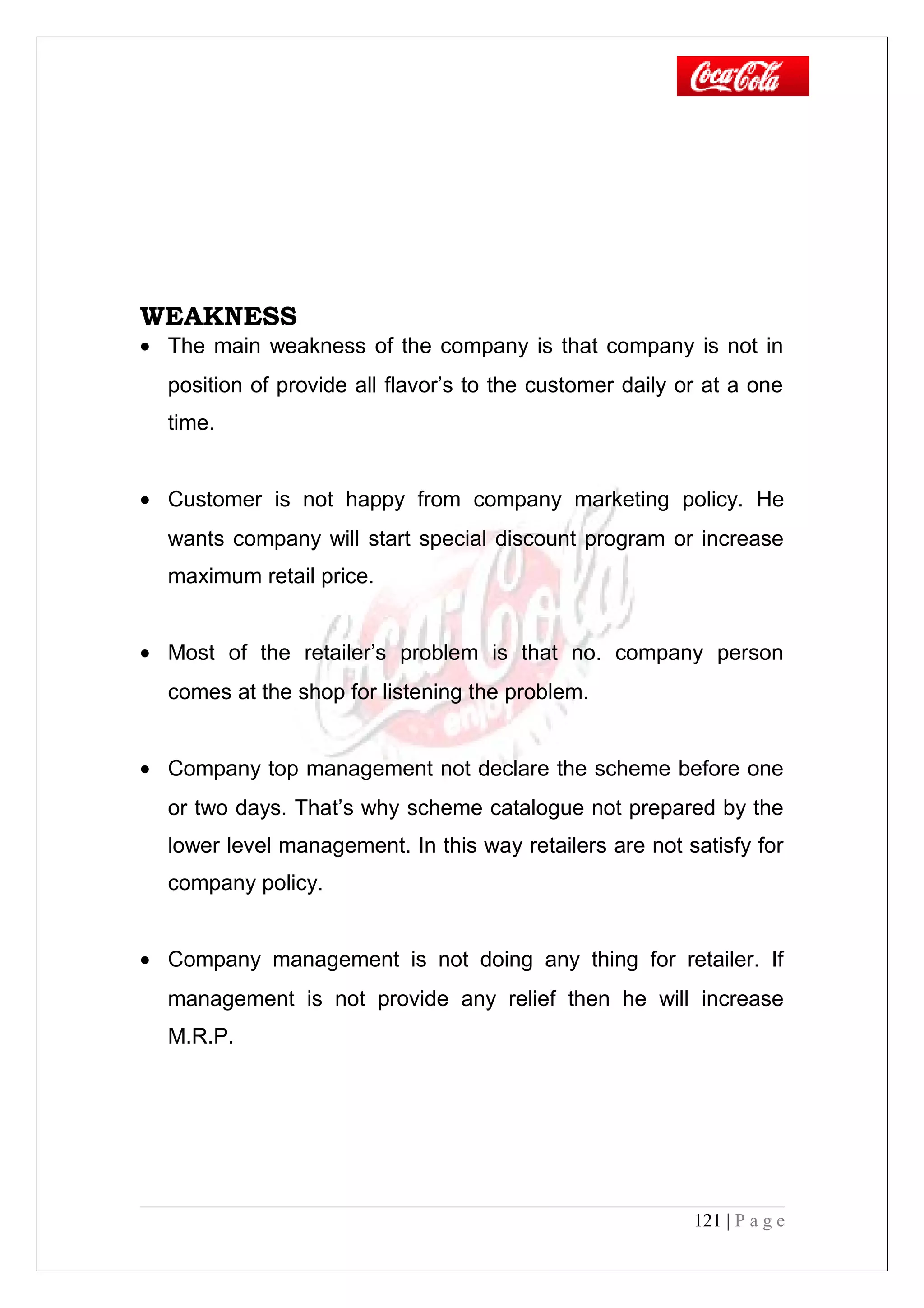 WEAKNESS
• The main weakness of the company is that company is not in
position of provide all flavor’s to the customer daily or at a one
time.
• Customer is not happy from company marketing policy. He
wants company will start special discount program or increase
maximum retail price.
• Most of the retailer’s problem is that no. company person
comes at the shop for listening the problem.
• Company top management not declare the scheme before one
or two days. That’s why scheme catalogue not prepared by the
lower level management. In this way retailers are not satisfy for
company policy.
• Company management is not doing any thing for retailer. If
management is not provide any relief then he will increase
M.R.P.
121 | P a g e
 