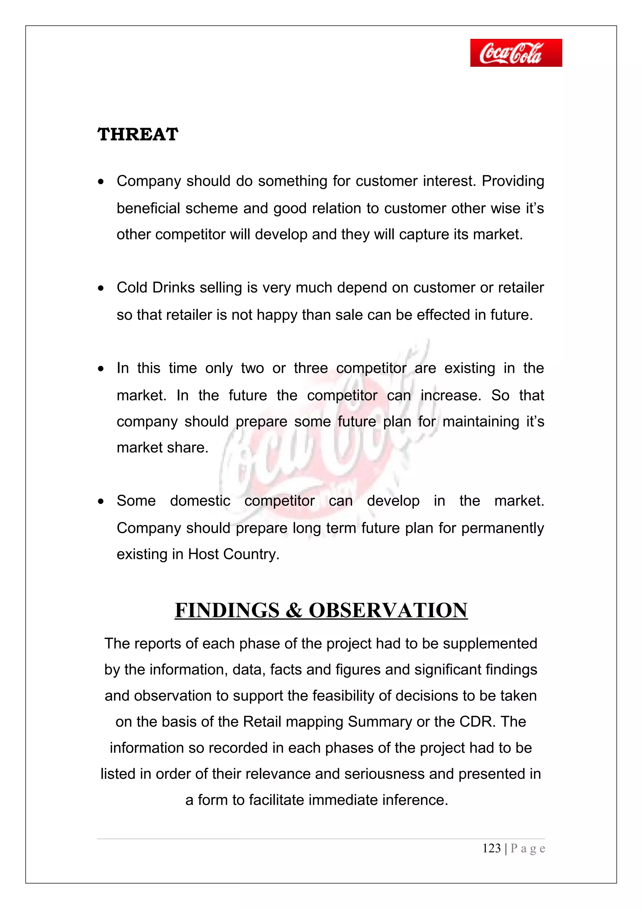 THREAT
• Company should do something for customer interest. Providing
beneficial scheme and good relation to customer other wise it’s
other competitor will develop and they will capture its market.
• Cold Drinks selling is very much depend on customer or retailer
so that retailer is not happy than sale can be effected in future.
• In this time only two or three competitor are existing in the
market. In the future the competitor can increase. So that
company should prepare some future plan for maintaining it’s
market share.
• Some domestic competitor can develop in the market.
Company should prepare long term future plan for permanently
existing in Host Country.
FINDINGS & OBSERVATION
The reports of each phase of the project had to be supplemented
by the information, data, facts and figures and significant findings
and observation to support the feasibility of decisions to be taken
on the basis of the Retail mapping Summary or the CDR. The
information so recorded in each phases of the project had to be
listed in order of their relevance and seriousness and presented in
a form to facilitate immediate inference.
123 | P a g e
 