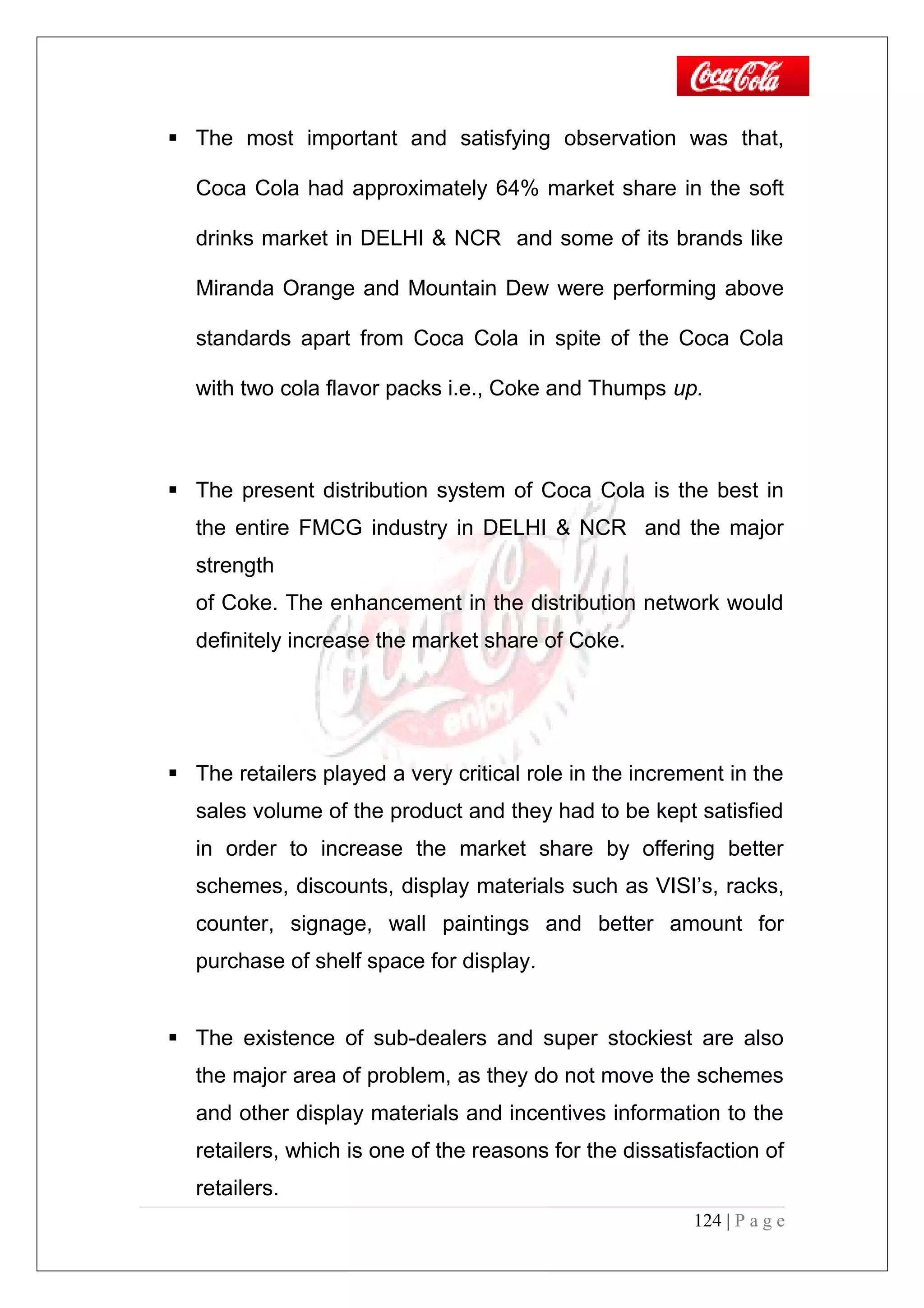  The most important and satisfying observation was that,
Coca Cola had approximately 64% market share in the soft
drinks market in DELHI & NCR and some of its brands like
Miranda Orange and Mountain Dew were performing above
standards apart from Coca Cola in spite of the Coca Cola
with two cola flavor packs i.e., Coke and Thumps up.
 The present distribution system of Coca Cola is the best in
the entire FMCG industry in DELHI & NCR and the major
strength
of Coke. The enhancement in the distribution network would
definitely increase the market share of Coke.
 The retailers played a very critical role in the increment in the
sales volume of the product and they had to be kept satisfied
in order to increase the market share by offering better
schemes, discounts, display materials such as VISI’s, racks,
counter, signage, wall paintings and better amount for
purchase of shelf space for display.
 The existence of sub-dealers and super stockiest are also
the major area of problem, as they do not move the schemes
and other display materials and incentives information to the
retailers, which is one of the reasons for the dissatisfaction of
retailers.
124 | P a g e
 