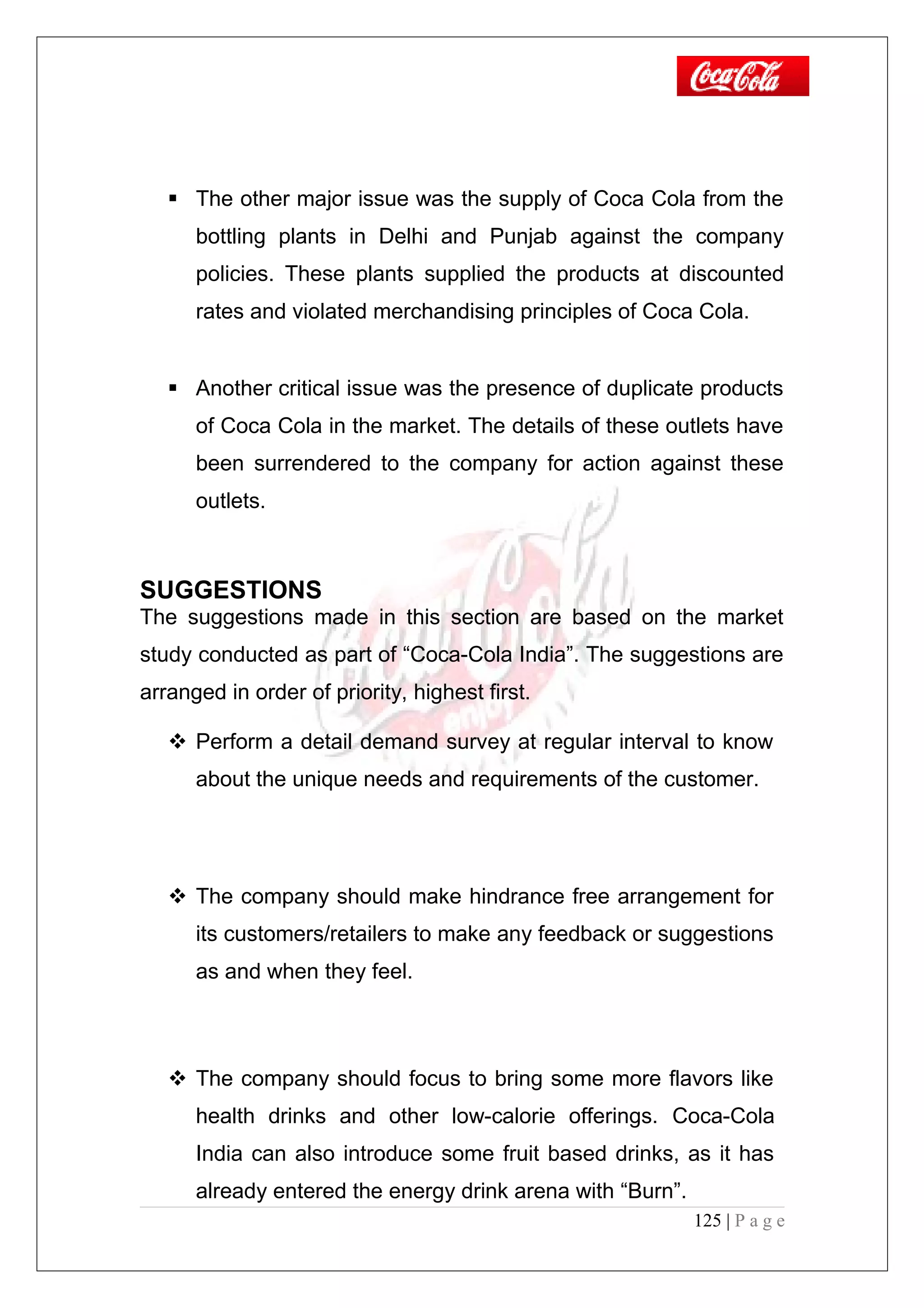  The other major issue was the supply of Coca Cola from the
bottling plants in Delhi and Punjab against the company
policies. These plants supplied the products at discounted
rates and violated merchandising principles of Coca Cola.
 Another critical issue was the presence of duplicate products
of Coca Cola in the market. The details of these outlets have
been surrendered to the company for action against these
outlets.
SUGGESTIONS
The suggestions made in this section are based on the market
study conducted as part of “Coca-Cola India”. The suggestions are
arranged in order of priority, highest first.
 Perform a detail demand survey at regular interval to know
about the unique needs and requirements of the customer.
 The company should make hindrance free arrangement for
its customers/retailers to make any feedback or suggestions
as and when they feel.
 The company should focus to bring some more flavors like
health drinks and other low-calorie offerings. Coca-Cola
India can also introduce some fruit based drinks, as it has
already entered the energy drink arena with “Burn”.
125 | P a g e
 