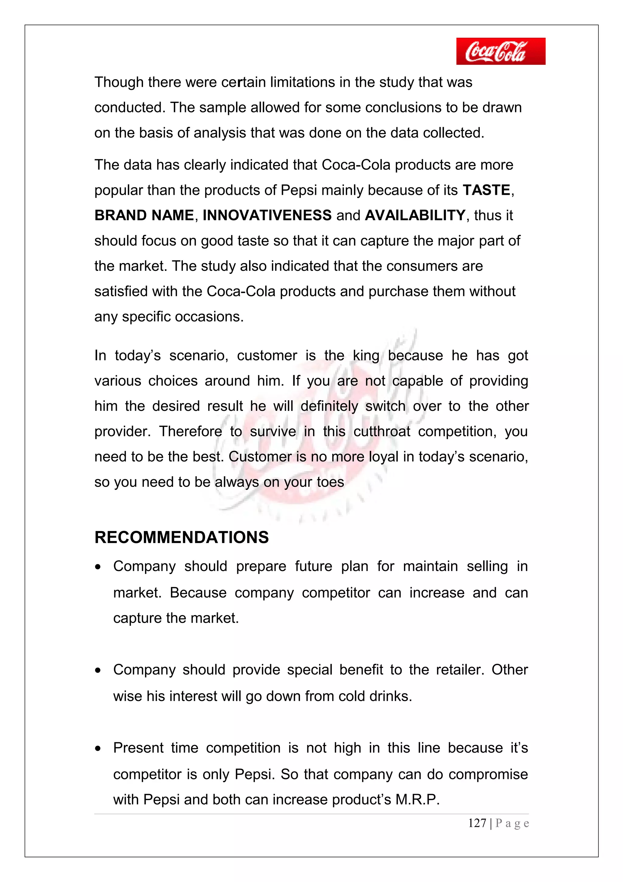 Though there were certain limitations in the study that was
conducted. The sample allowed for some conclusions to be drawn
on the basis of analysis that was done on the data collected.
The data has clearly indicated that Coca-Cola products are more
popular than the products of Pepsi mainly because of its TASTE,
BRAND NAME, INNOVATIVENESS and AVAILABILITY, thus it
should focus on good taste so that it can capture the major part of
the market. The study also indicated that the consumers are
satisfied with the Coca-Cola products and purchase them without
any specific occasions.
In today’s scenario, customer is the king because he has got
various choices around him. If you are not capable of providing
him the desired result he will definitely switch over to the other
provider. Therefore to survive in this cutthroat competition, you
need to be the best. Customer is no more loyal in today’s scenario,
so you need to be always on your toes
RECOMMENDATIONS
• Company should prepare future plan for maintain selling in
market. Because company competitor can increase and can
capture the market.
• Company should provide special benefit to the retailer. Other
wise his interest will go down from cold drinks.
• Present time competition is not high in this line because it’s
competitor is only Pepsi. So that company can do compromise
with Pepsi and both can increase product’s M.R.P.
127 | P a g e
 
