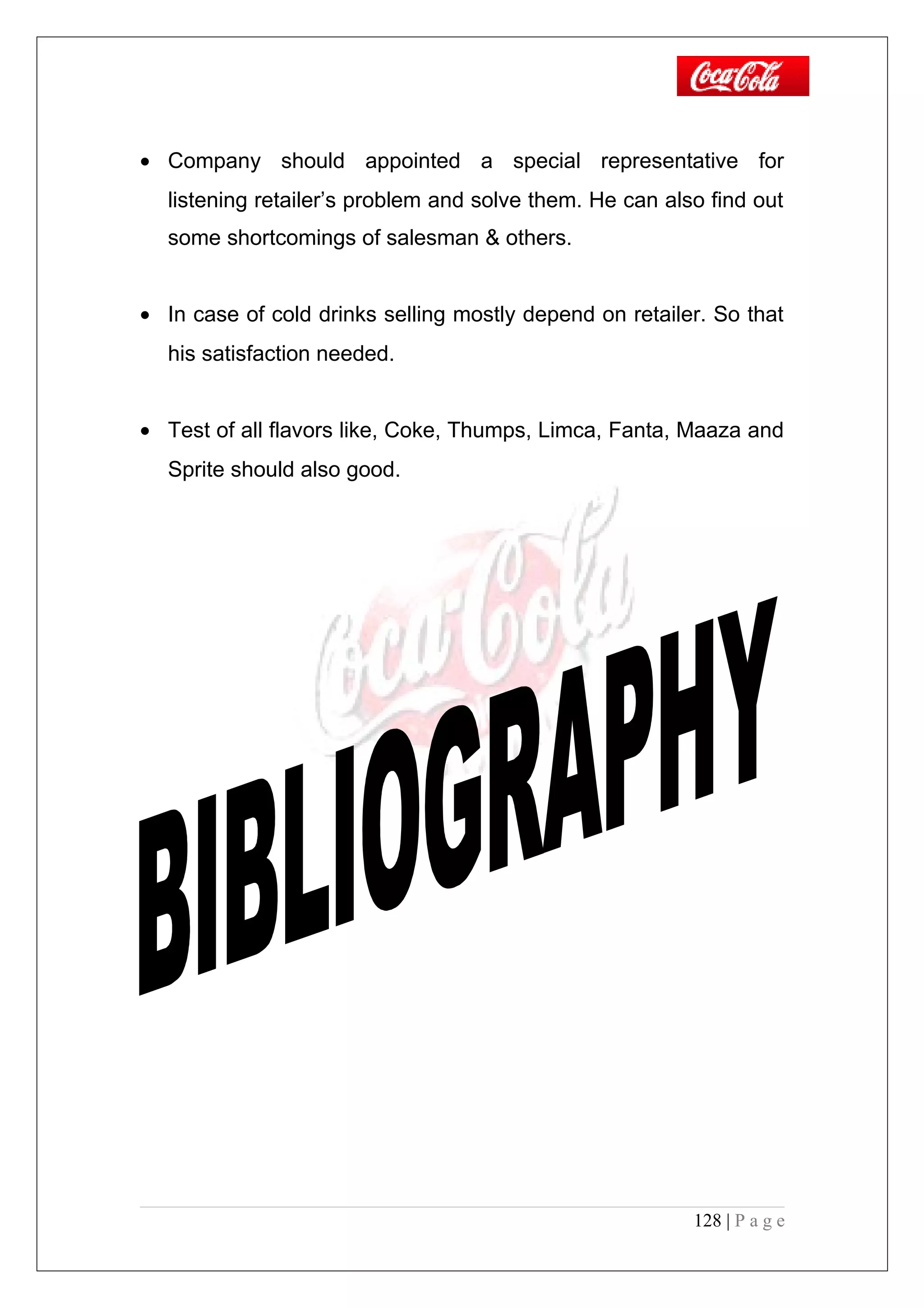 • Company should appointed a special representative for
listening retailer’s problem and solve them. He can also find out
some shortcomings of salesman & others.
• In case of cold drinks selling mostly depend on retailer. So that
his satisfaction needed.
• Test of all flavors like, Coke, Thumps, Limca, Fanta, Maaza and
Sprite should also good.
128 | P a g e
 