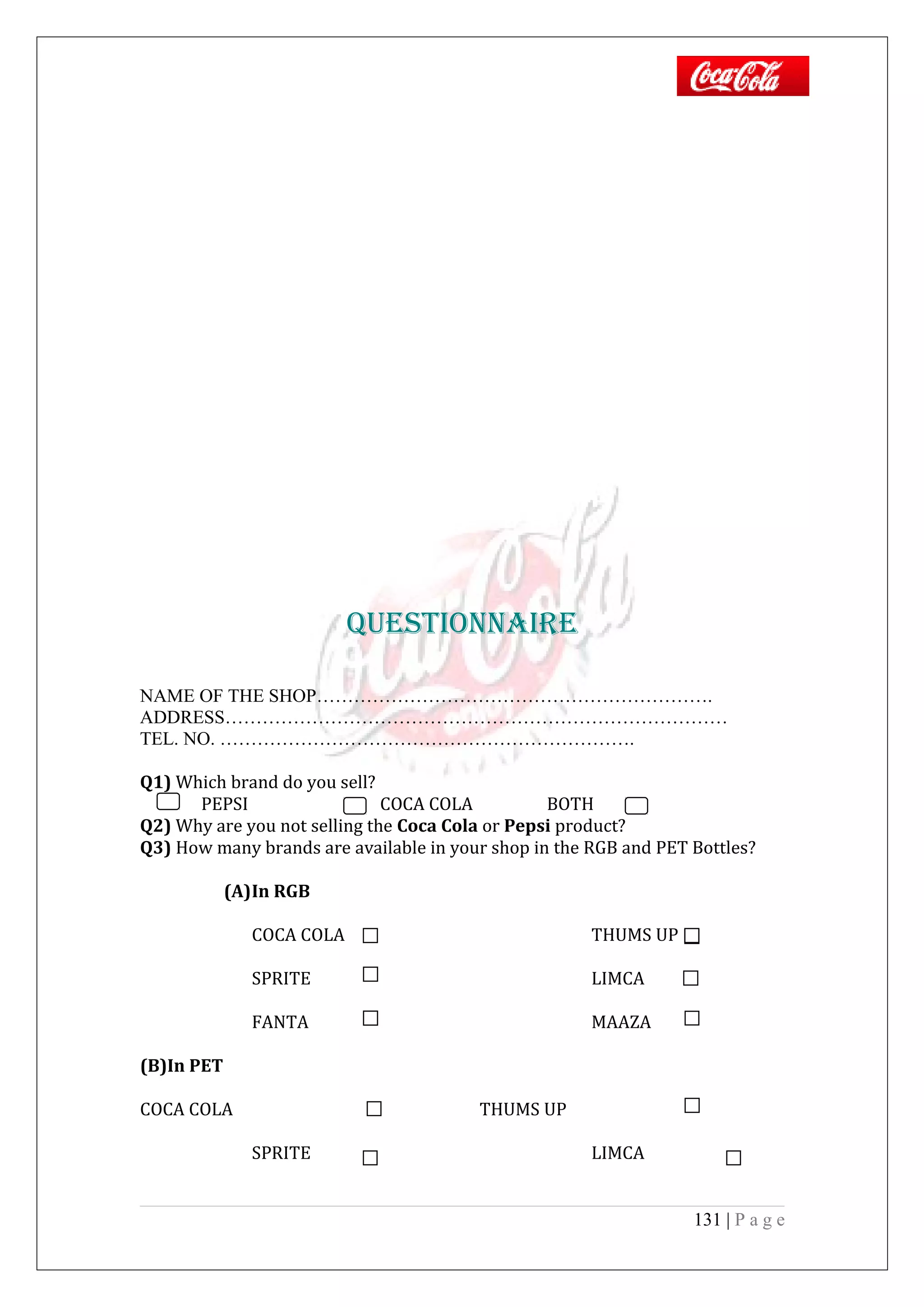 QuESTiOnnAiRE
NAME OF THE SHOP……………………………………………………….
ADDRESS………………………………………………………………………
TEL. NO. ………………………………………………………….
Q1) Which brand do you sell?
PEPSI COCA COLA BOTH
Q2) Why are you not selling the Coca Cola or Pepsi product?
Q3) How many brands are available in your shop in the RGB and PET Bottles?
(A)In RGB
COCA COLA THUMS UP
SPRITE LIMCA
FANTA MAAZA
(B)In PET
COCA COLA THUMS UP
SPRITE LIMCA
131 | P a g e
 