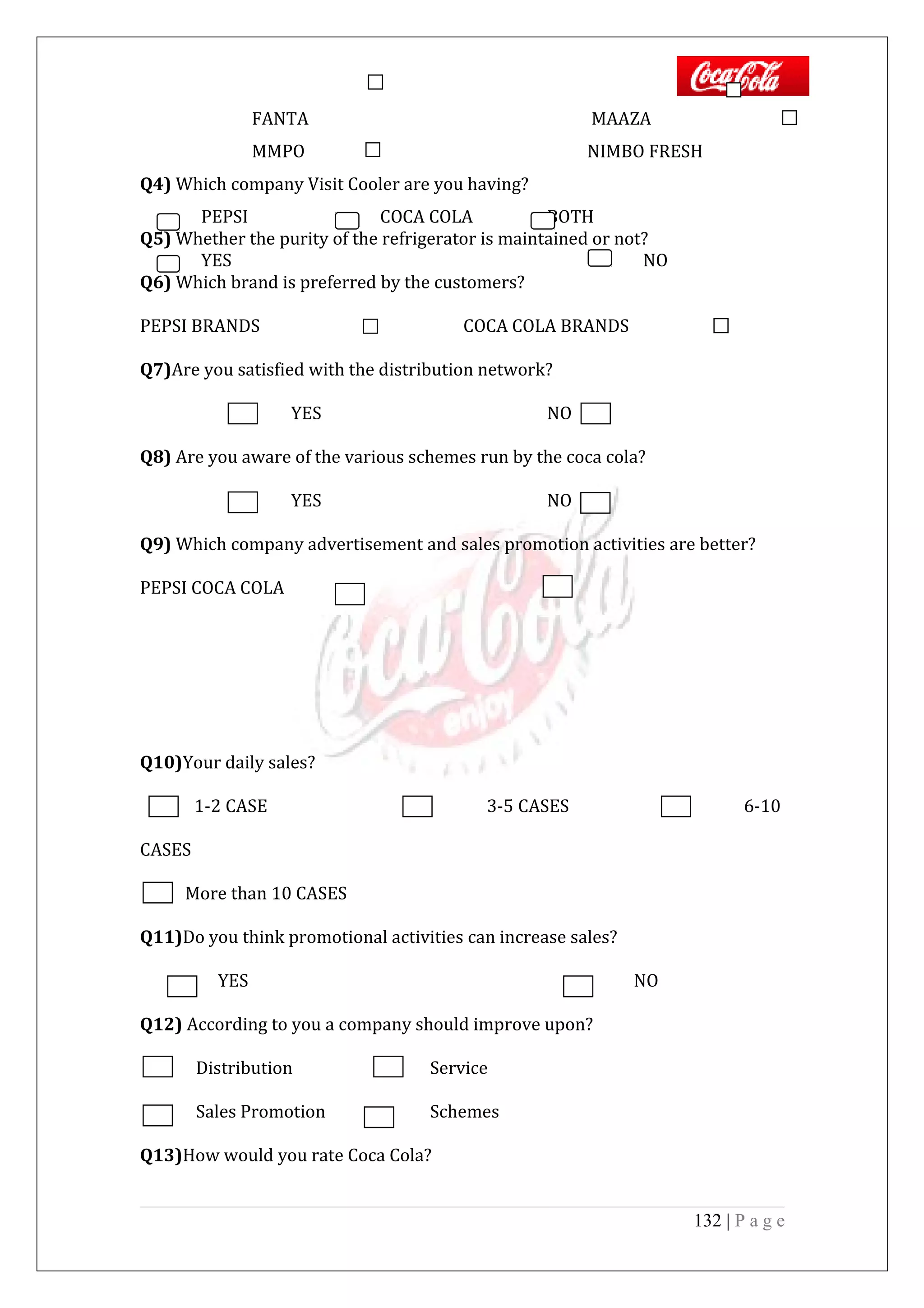 FANTA MAAZA
MMPO NIMBO FRESH
Q4) Which company Visit Cooler are you having?
PEPSI COCA COLA BOTH
Q5) Whether the purity of the refrigerator is maintained or not?
YES NO
Q6) Which brand is preferred by the customers?
PEPSI BRANDS COCA COLA BRANDS
Q7)Are you satisfied with the distribution network?
YES NO
Q8) Are you aware of the various schemes run by the coca cola?
YES NO
Q9) Which company advertisement and sales promotion activities are better?
PEPSI COCA COLA
Q10)Your daily sales?
1-2 CASE 3-5 CASES 6-10
CASES
More than 10 CASES
Q11)Do you think promotional activities can increase sales?
YES NO
Q12) According to you a company should improve upon?
Distribution Service
Sales Promotion Schemes
Q13)How would you rate Coca Cola?
132 | P a g e
 
