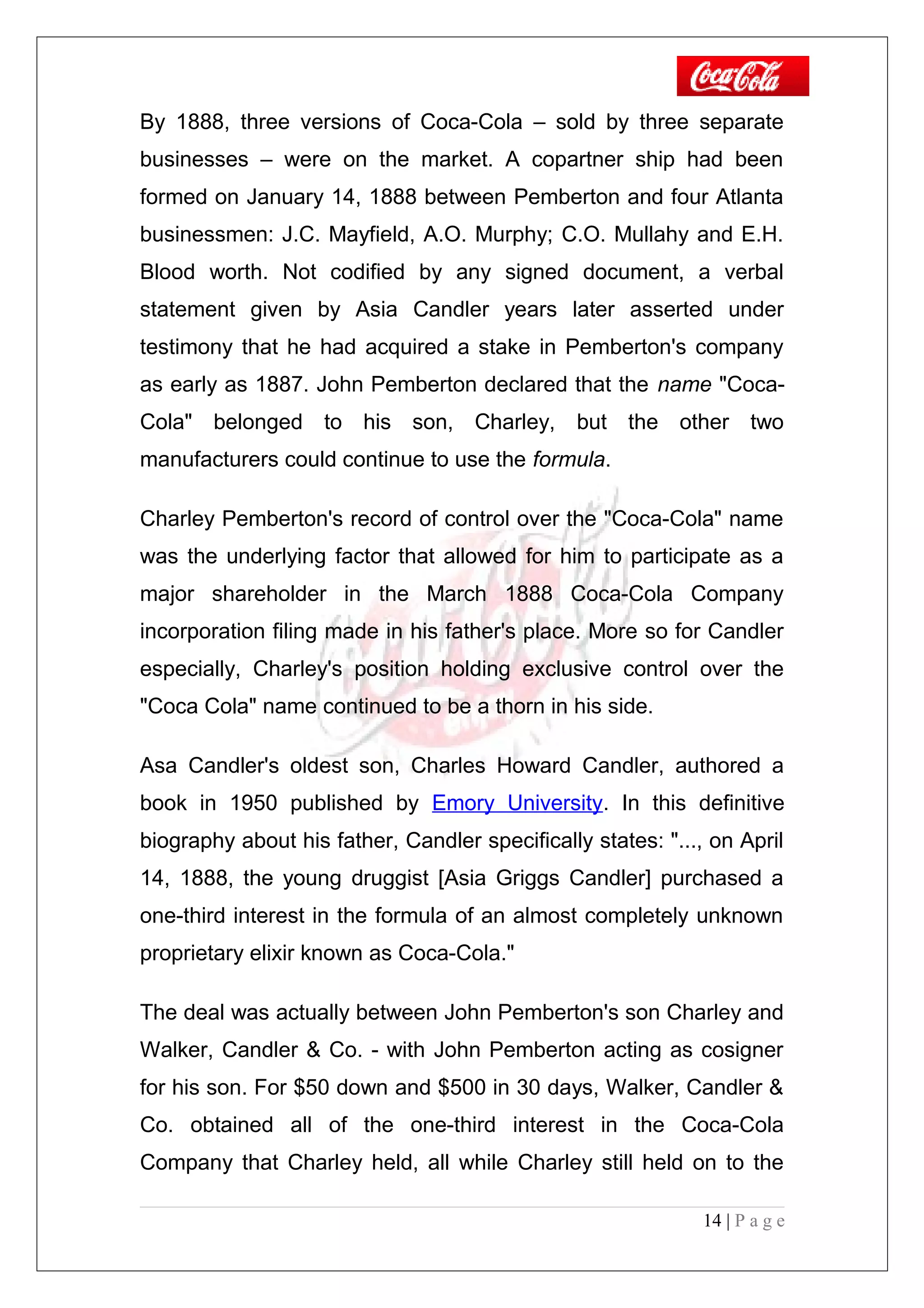 By 1888, three versions of Coca-Cola – sold by three separate
businesses – were on the market. A copartner ship had been
formed on January 14, 1888 between Pemberton and four Atlanta
businessmen: J.C. Mayfield, A.O. Murphy; C.O. Mullahy and E.H.
Blood worth. Not codified by any signed document, a verbal
statement given by Asia Candler years later asserted under
testimony that he had acquired a stake in Pemberton's company
as early as 1887. John Pemberton declared that the name "Coca-
Cola" belonged to his son, Charley, but the other two
manufacturers could continue to use the formula.
Charley Pemberton's record of control over the "Coca-Cola" name
was the underlying factor that allowed for him to participate as a
major shareholder in the March 1888 Coca-Cola Company
incorporation filing made in his father's place. More so for Candler
especially, Charley's position holding exclusive control over the
"Coca Cola" name continued to be a thorn in his side.
Asa Candler's oldest son, Charles Howard Candler, authored a
book in 1950 published by Emory University. In this definitive
biography about his father, Candler specifically states: "..., on April
14, 1888, the young druggist [Asia Griggs Candler] purchased a
one-third interest in the formula of an almost completely unknown
proprietary elixir known as Coca-Cola."
The deal was actually between John Pemberton's son Charley and
Walker, Candler & Co. - with John Pemberton acting as cosigner
for his son. For $50 down and $500 in 30 days, Walker, Candler &
Co. obtained all of the one-third interest in the Coca-Cola
Company that Charley held, all while Charley still held on to the
14 | P a g e
 