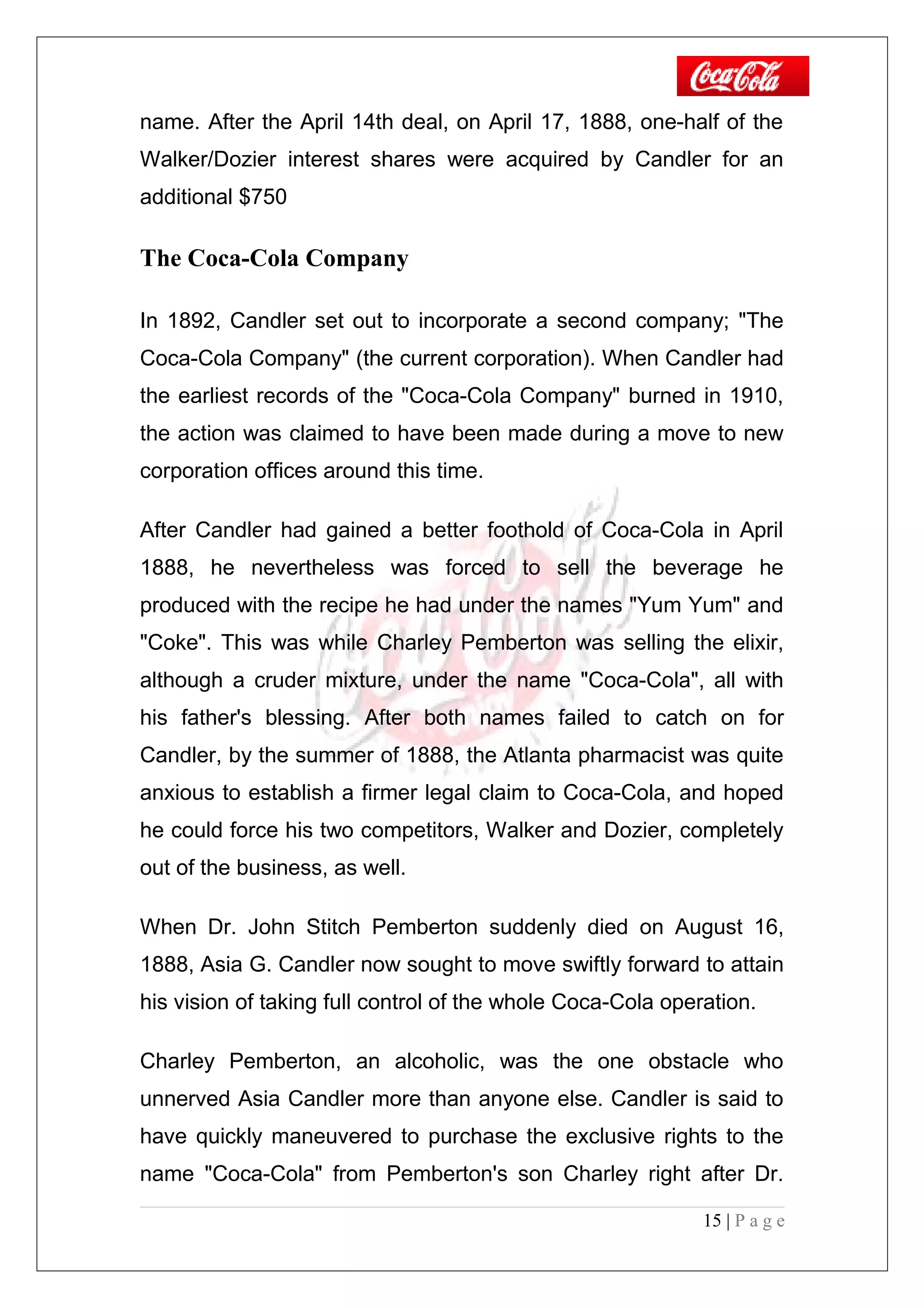 name. After the April 14th deal, on April 17, 1888, one-half of the
Walker/Dozier interest shares were acquired by Candler for an
additional $750
The Coca-Cola Company
In 1892, Candler set out to incorporate a second company; "The
Coca-Cola Company" (the current corporation). When Candler had
the earliest records of the "Coca-Cola Company" burned in 1910,
the action was claimed to have been made during a move to new
corporation offices around this time.
After Candler had gained a better foothold of Coca-Cola in April
1888, he nevertheless was forced to sell the beverage he
produced with the recipe he had under the names "Yum Yum" and
"Coke". This was while Charley Pemberton was selling the elixir,
although a cruder mixture, under the name "Coca-Cola", all with
his father's blessing. After both names failed to catch on for
Candler, by the summer of 1888, the Atlanta pharmacist was quite
anxious to establish a firmer legal claim to Coca-Cola, and hoped
he could force his two competitors, Walker and Dozier, completely
out of the business, as well.
When Dr. John Stitch Pemberton suddenly died on August 16,
1888, Asia G. Candler now sought to move swiftly forward to attain
his vision of taking full control of the whole Coca-Cola operation.
Charley Pemberton, an alcoholic, was the one obstacle who
unnerved Asia Candler more than anyone else. Candler is said to
have quickly maneuvered to purchase the exclusive rights to the
name "Coca-Cola" from Pemberton's son Charley right after Dr.
15 | P a g e
 