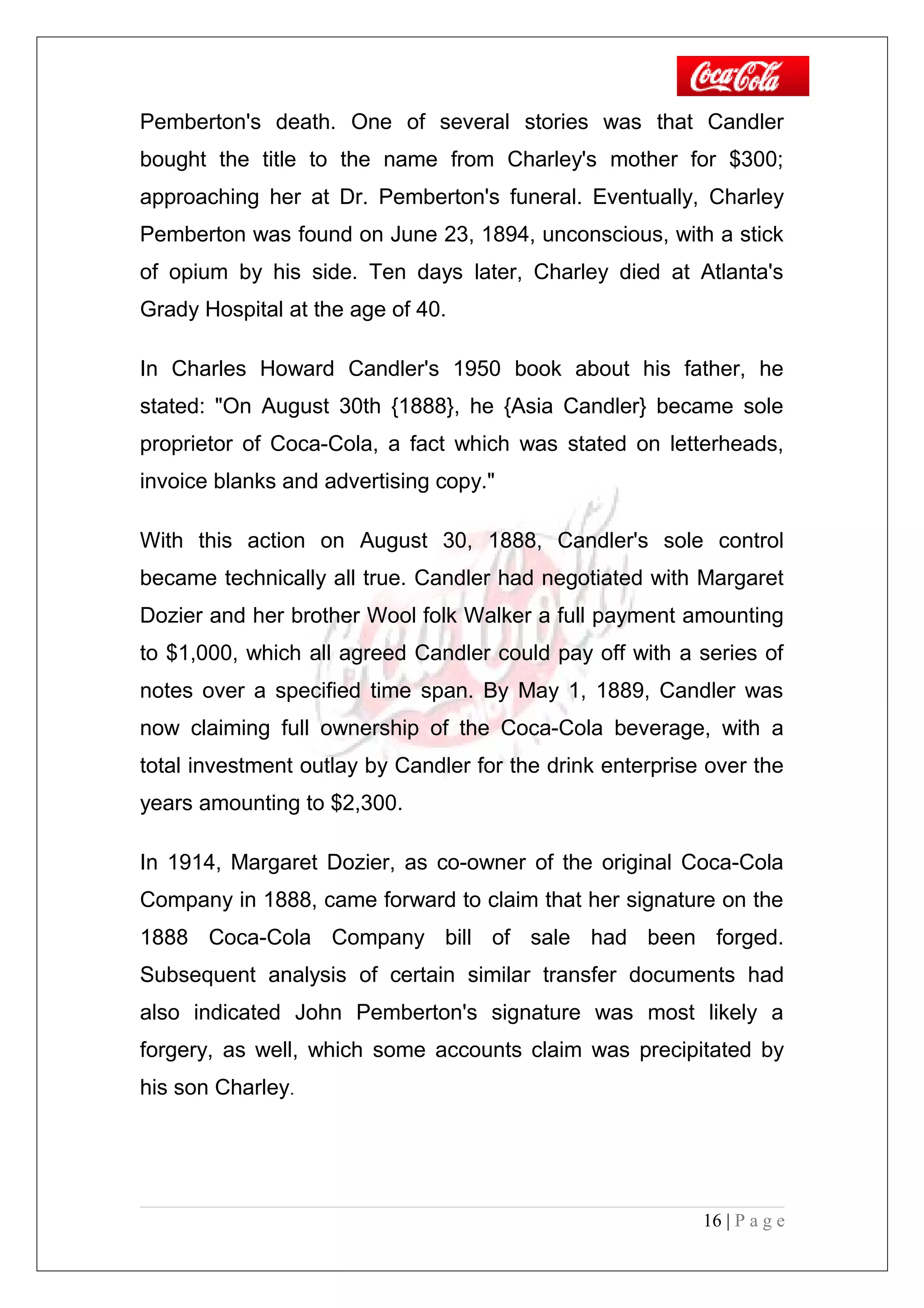Pemberton's death. One of several stories was that Candler
bought the title to the name from Charley's mother for $300;
approaching her at Dr. Pemberton's funeral. Eventually, Charley
Pemberton was found on June 23, 1894, unconscious, with a stick
of opium by his side. Ten days later, Charley died at Atlanta's
Grady Hospital at the age of 40.
In Charles Howard Candler's 1950 book about his father, he
stated: "On August 30th {1888}, he {Asia Candler} became sole
proprietor of Coca-Cola, a fact which was stated on letterheads,
invoice blanks and advertising copy."
With this action on August 30, 1888, Candler's sole control
became technically all true. Candler had negotiated with Margaret
Dozier and her brother Wool folk Walker a full payment amounting
to $1,000, which all agreed Candler could pay off with a series of
notes over a specified time span. By May 1, 1889, Candler was
now claiming full ownership of the Coca-Cola beverage, with a
total investment outlay by Candler for the drink enterprise over the
years amounting to $2,300.
In 1914, Margaret Dozier, as co-owner of the original Coca-Cola
Company in 1888, came forward to claim that her signature on the
1888 Coca-Cola Company bill of sale had been forged.
Subsequent analysis of certain similar transfer documents had
also indicated John Pemberton's signature was most likely a
forgery, as well, which some accounts claim was precipitated by
his son Charley.
16 | P a g e
 