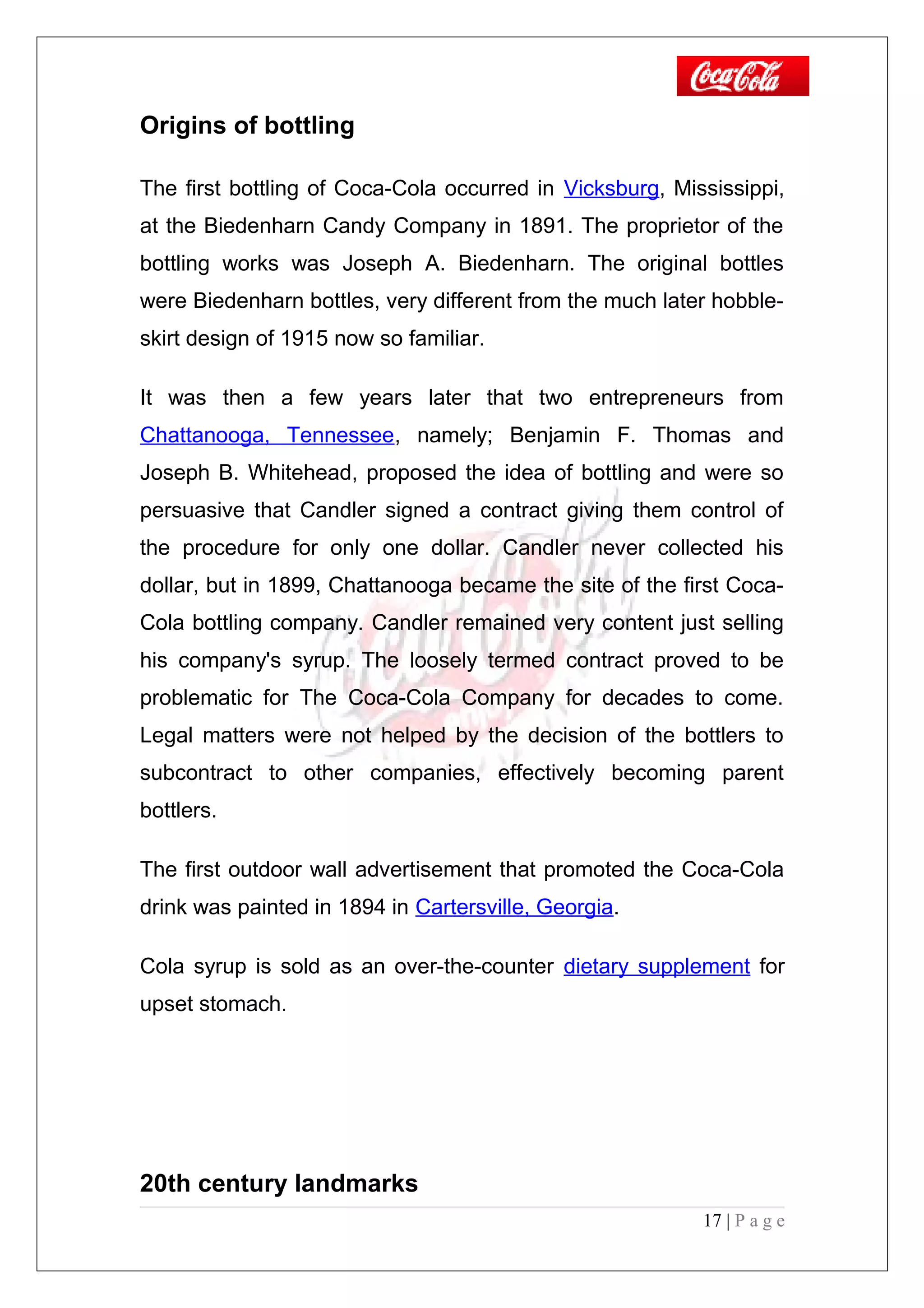 Origins of bottling
The first bottling of Coca-Cola occurred in Vicksburg, Mississippi,
at the Biedenharn Candy Company in 1891. The proprietor of the
bottling works was Joseph A. Biedenharn. The original bottles
were Biedenharn bottles, very different from the much later hobble-
skirt design of 1915 now so familiar.
It was then a few years later that two entrepreneurs from
Chattanooga, Tennessee, namely; Benjamin F. Thomas and
Joseph B. Whitehead, proposed the idea of bottling and were so
persuasive that Candler signed a contract giving them control of
the procedure for only one dollar. Candler never collected his
dollar, but in 1899, Chattanooga became the site of the first Coca-
Cola bottling company. Candler remained very content just selling
his company's syrup. The loosely termed contract proved to be
problematic for The Coca-Cola Company for decades to come.
Legal matters were not helped by the decision of the bottlers to
subcontract to other companies, effectively becoming parent
bottlers.
The first outdoor wall advertisement that promoted the Coca-Cola
drink was painted in 1894 in Cartersville, Georgia.
Cola syrup is sold as an over-the-counter dietary supplement for
upset stomach.
20th century landmarks
17 | P a g e
 